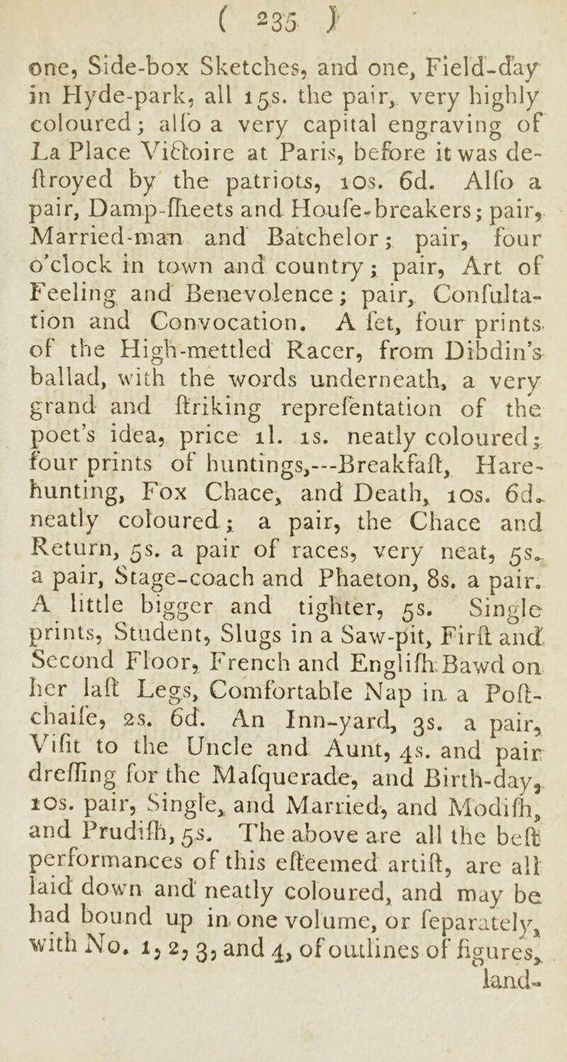 one, Side-box Sketches, and one, Field-day in Flyde-park, all 15s. the pair, very highly coloured; allb a very capital engraving of La Place Viftoirc at Paris, before it was de- flroyed by the patriots, 10s. 6d. Alfo a pair, Damp-fTieets and Houfe-breakers; pair, Married-man and Batchelor; pair, four o'clock in town and country; pair, Art of Feeling and Benevolence; pair, Confulta- tion and Convocation. A fet, four printvS- of the High-mettled Racer, from Dibdins ballad, with the words underneath, a very grand and ftriking reprefentation of the poet’s idea, price il. is. neatly coloured; four prints of huntings,---BreakfafI:, Hare^ hunting. Fox Chace, and Death, 10s. 6do- neatly coloured ; a pair, the Chace and Return, 5s. a pair of races, very neat, 55^ a pair, Stage-coach and Phaeton, 8s. a pair. A little bigger and tighter, 5s. Single prints, Student, Slugs in a Saw-pit, Firil and Second Floor, French and EnglifoBawd on her lad Legs, Comfortable Nap in a Pofl- chaife, 2s. 6d. An Inn-yard, 3s. a pair, Vi fit to the Uncle and Aunt, 4s. and pair, dreffing for the Mafquerade, and Birth-day, 10s. pair, Single, and Married*, and Modifo, and Prudilh, 5s. The above are all the bed' performances of this efteemed artift, are all laid down and neatly coloured, and may be bad bound up in one volume, or feparately, with No. 1, 2, 3, and 4, of outlines of figures,. land-