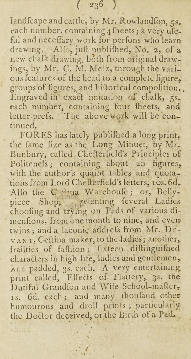 each number, containing4 flieets; a very ufe- ful and neceffary work for perfons who learn drawing, Alfo, jull ^ublifhed. No. 2, of a new chalk drawing, both from original draw- ings, by Mr. C. M. Metz, through the vari- ous features of the head to a complete figure, groups of figures, and hiflorical compofition. Engraved in exaft imitation of chalk, 55^ each number, containing four fheets, and lettcr-prefs. The above work will be con- tinued. FORES has lately publiPned a long print, the fame fize as the Long Minuet, by Mr^ Eunbury, called Chelferfield’s Principles of Politenej's; containing about 20 figures, with the author’s quaint tables an-d quota- tions frpm Lord Chefltrrfield’s letters, lOs. 6d.. Alfo the C ^’na Warehoufe; or, Belly- piece Shop, .»*cfenting feveral Ladies choofing and trying on Pads of various di- menfions, from one mouth to nine, and even- twins; and a laconic-addrcfs from Mr. De- VANT, Ccfiina maker, to the^ladies; another, frailties of fafhion ; fixtecn diftinguiihed charaClers in high life, ladies and gentlemen, ALL padded, 3s. each. A very entertaining, print called, Efleas of Flattery, 3s. the Dutiful Grandfon and Wife School-mafiery is. 6d. each: and many thoufand other humourous and droll prints ; particularly the DoBor deceived, or the Birih of a PacU