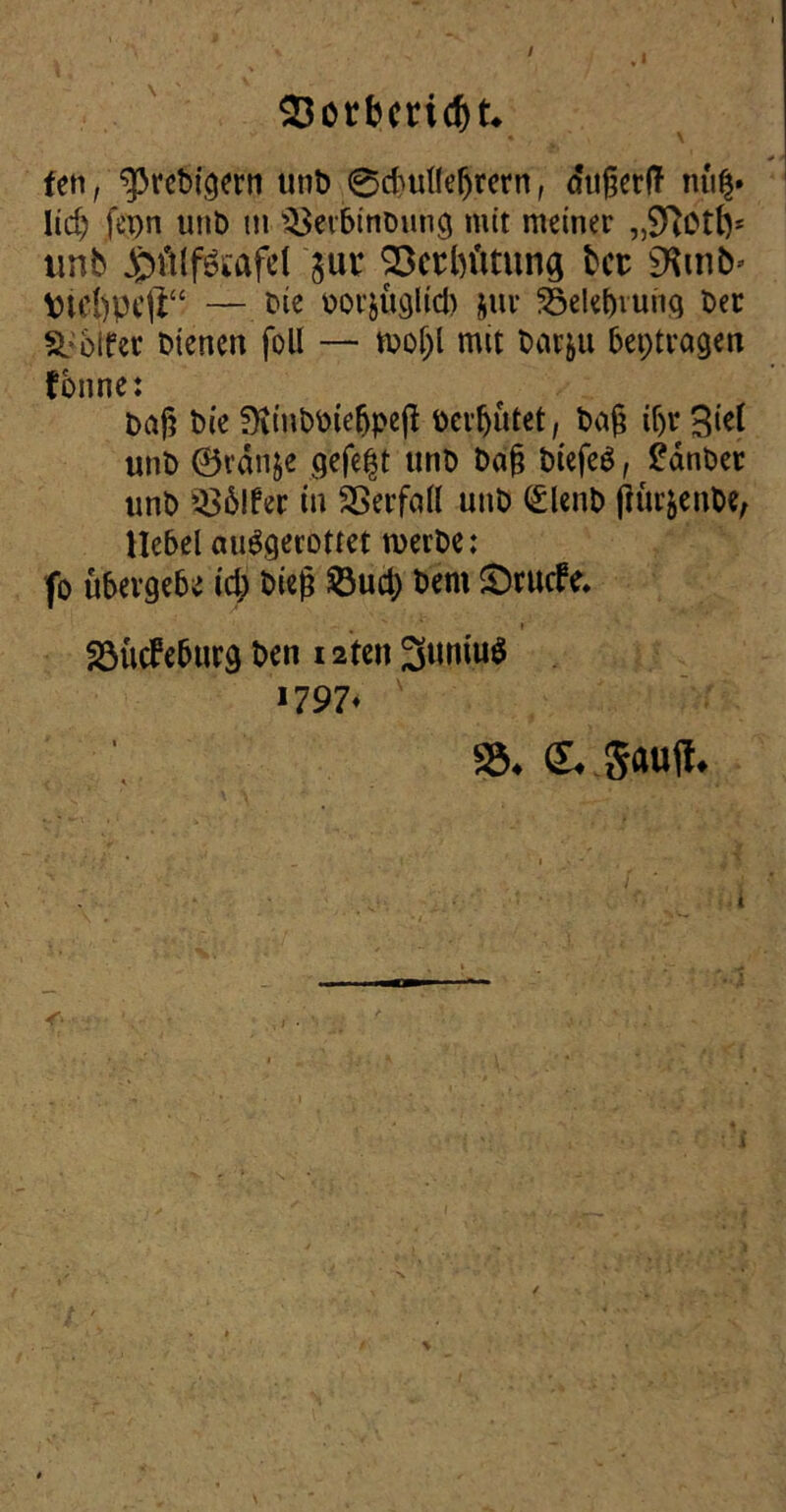 93orbmcf)t* fen, ^prebigern unb ©cfcullefjrern, cfugerlT nü$» lidj fepn uub m s£erbinbung mit meiner „S^ott)* tinb jjpdlf&afel jut Söetbütung Ut SKmb* \nä)pe(i“ — bie botjüglid) juv 23elel)iuiiq ber Golfer bienen foll — rnoljl mit barju betragen fbnne: bng bie üiinbbiebpeß bereutet, ba§ if>r 3ief unb 0rdnje gefegt unb ba§ biefeS, £dnber unb $$6lfer in Sßerfall unb (£lenb (lüt&enbe, Hebel auSgerottet werbe: fo übergebe id) bieg &ud) bem £>t liebe. S3ücbeburg ben 12teit 3uwu$ >797* 33# &*