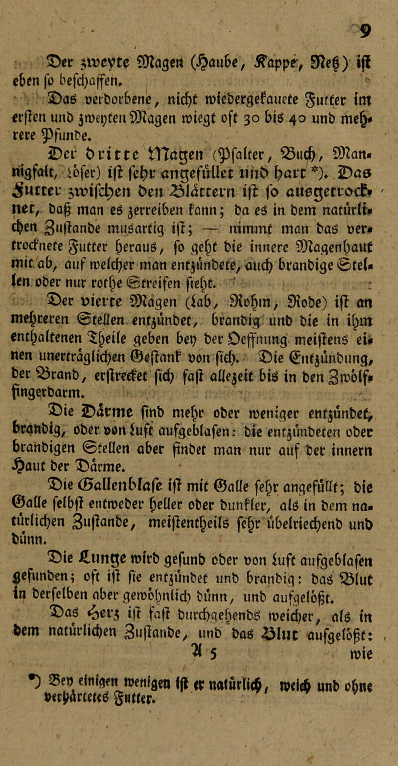 ©er $ivcyte COlagen (#aube, ß’appe', 9?ef) ijl eben fo befd)affen, 3>as oerborbene, nicf>t wiebergefauete gurter int erflen unb jwepten 9Kagen wiegt oft 30 bis 40 unb meh- rere $)funbe. 2Der Öritte iTtagen (^falter, 23ucb, 9Kan- nigfalt, iofer) ift fcfyv angefüüet tiiiö ^ai't *)♦ iDas Sutter $n?ifch>en Öen 23Idttern ift fo auegetrodS net, baf$ man es verreiben fann; ba es in bem naturlt- eben 3n|lanbe mu.Sartig ijl; — nimmt man bas oer- troefnete ^utter heraus, fo ge§t bie innere 50?agenhaut mit ab, auf weicher man entjunbefe, auch branbige'Stel- len ober nur rofije Streifen fte^t. r Der vierte Üflagen (lab, 9iohm, Siobe) ift an mehreren Steilen entjunbef, branbig unb bie in ii)m enthaltenen Slj^k geben bep ber Deffnung meifiens eü nen unerträglicben ©efianf non ftd). $)ie ©nfjunbung, ber $3ranb, eejiredet fid; fafi ailejeit bis in ben 3n>olf- ftngerbacm. Die iDdtttie fttib mehr ober weniger enfjunbef, branbig, ober oonluft aufgeblafen: bte entjunbeten ober branbigen Steilen aber ftnöet man nur auf ber innern •£aut ber 35arme. Die (Battenblafe tft mit ©alle fei)r angefuüt; bie ©alie felbjl enfweber heiler ober bunfler, als in bem na- türlichen 3uftanbe, meijientheils fc^r ubelriechenb unb bunn. Die klinge wirb gefunb ober non iuft aufgeblafen gefunben; oft ifl fie entjunbet unb branbig: bas S3lut in berfelben aber gewöhnlich biinn, unb aufgelöst. Das <äer$ ifi fa(i burdjaebenbs weidjer, als in bem natütiid;en 3ujianbe, unb bas £Iut aufgelöst: 3 5 wie •) £ep einigen wenigen ||i er natürlich, wel# unb ohne twjtf rieteS §«tter.