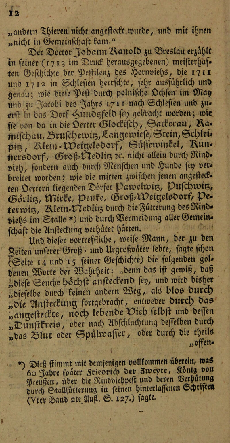 „anbern gieren nicht angeffedt mürbe, unb mit ifjnen Mnid;t in ®emeinfd;aft fam.“ Der Docfor Johann Äonolb ju Breslau erjage in feiner (1713 im Dtucf f)erauSgegebenen) meifler^af- ten ©efd;td;?e Der 9>ejfiien$ bes ^ornoieljs, t>ie 1711 unb 1712 in ©d;lefien ^errfdjte, febr ausführlich unb genau; roie biefefPe(Vtmrd) polnifcbe Dd;fen im Warf «nb 311 ^acobi bes l-711 nad; <£d;leften unb ju- crfl in bas Dorf -$imÖQfett> fei; ge&rad;t morben; nne fte non ba in bie Detter (Blorfifct), ©aeferau, Ra* niifc^a»/ övwfctjcvuits^angerviefc ©ceiii/Bc^Iet* pii3, 2\lem * tPeigeleOotf, ©üftennnfrl, 2\un- fietreborf, (0vofi>Heöl!t3 :c.nid;C allein burd; SKinb- »iejj, fonbern aud; burd; ÜKenfd;en unb £unbe fep oer* breitet roorben; roie bie mitten jmifdjen jenen angefteef. ten Dertern liegenben Dörfer PuroclrDif^, pufd^wii?/ (Bovlits, Wivtc, petife, ©lofrVPeigeteöorf, Pe- terwiB. Älcm*ncb>ht5 burd; bie Fütterung besSvinb- nie^S im ©taüe *) unb burd) Qßermeibung aller ©emein- fd;aft bie 2lntfedung nerf)ütet hätten. Unb biefer vortreffliche, roeife 9ttann, ber ju ben gelten unferer ©rofj> unb Urgrofjnäter lebte, fagte febott (©eite 14 unb 15 feiner ©efd)id;te) bie folgenben gol- denen Sporte ber ®af)rfjeit: „benn bas i|> geroijj, bafj „biefe ©eud)e bocipft anffeefent) fei;, unb roirb bisher „biefelbe burd; feinen anbern SSBeg, als bloe <mch „Cue 2lnftec£u»g fortgebraebt, entmebet Öurd) frae „anqeftccEce, noch lebende X>teb felbft unb beflen „JDunftCvefe, ober nach 2lbfd)lad)fung beffelben bureb Mbas £Utt ober ©pülirafier, ober burd; bie tl;eils «offen- *) Dlefj ffimmt mit bemjenigen nollfommen überein, m6 60 3abre fpäter 5rteoncl; ber Sweyte, Sonig »ott qjreußen, übet bie 9ttnbtoie&peft unb beren SSec^ütung durch ©taOfüttetimg in feinen bintetlalfcnen ©cbtlfteo (Vttr £anb 2te.3UiflL ©. 127O t I