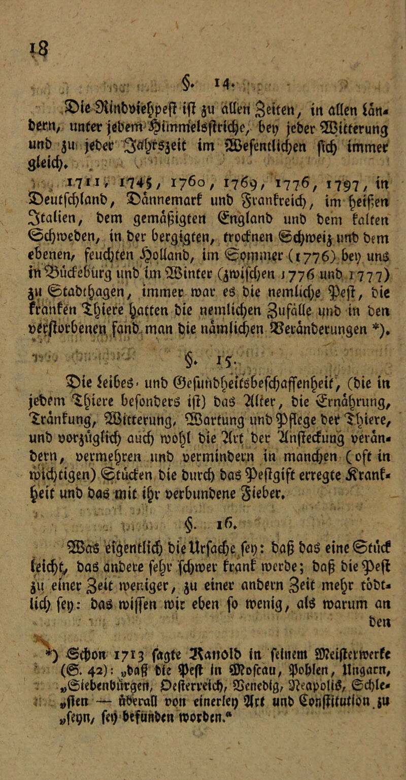 §• M- &ie£Kittfn>ie$pe{H|? ju allen Beite«/ in aßen lan» bern, unter jebem ^Jimmelöflridjc, bei; jeber ^Bitterung unb 511 jeber''3afyf$$eit im 3Befentlid;en fid; immer 9kic^ 1711, 1745/ 1760/ 17^9/ 1776/ *797/ i« £>eutfd;(anb, $)annemarf unb Sranfreid;, im f)eif;en Italien, bem gemalten ©nglanb unb bem falten ©cfymeben, in ber bergigfen, trocfnen ©d;wei$ unb bem ebenen/ feud;fen J^olianb, im <2?oiv«upr (1776) bei; uns in&ucfebürg unb im s2Binter (jtuifdjen j 776 unb 1777) ju 0tab(l;agen, immer mar es bie nemlid;e ^eji, bie franfen $t;iere Ratten bie nemtid;en 3»fdüe unb in ben »etflorbeuen fanb man bie udmlid;en 93erdnbetungen *). T §♦ IS- £Me $eibes- unb ©efunbheitsbefdjaffenljeit, (bie in jebem ■‘Sfjiiere befonbers ijt) baS Filter, bie \£mdf)rung, 'Sranfung, ^Bitterung, QBartung unb pflege bet Ebnere, unb uorjuglid; aucf) wol)l bie ?(t*c ber Xnfiecfiing rerdn» bern, uermeljren unb uerminbern in mand;en ( oft in widrigen) ©tuden bie burd) bas ^eflgift erregte .ftranf« §eit unb bas mit i&r verbunbene Sieber, §. iß. 2Bas eigentltcf; bieUrfadje.fei;: bajj bas eine@tucf feiert/ bas anbere fe^r fdjwer franf werbe; bafj bie ju einer 3eit weniger, ju einer anbern 3^if meljr tobt» iid; fei;: bas wijfen mir eben fo wenig, als warum an ben i) ®d)on 1713 fagte 3$a»ölb in feinem SWeiilermerfe (@. 42): „bafr bie ipeft in Sftofcau, Noblen, Ungarn, »Siebenbürgen, Oefferveicf), SScnebig, 3?eapoli$, ©d)le* »fien — überall rpn einerlei; 9lrt unb Gonffitutfon .su wfe^n/ fei) befünben worben.“