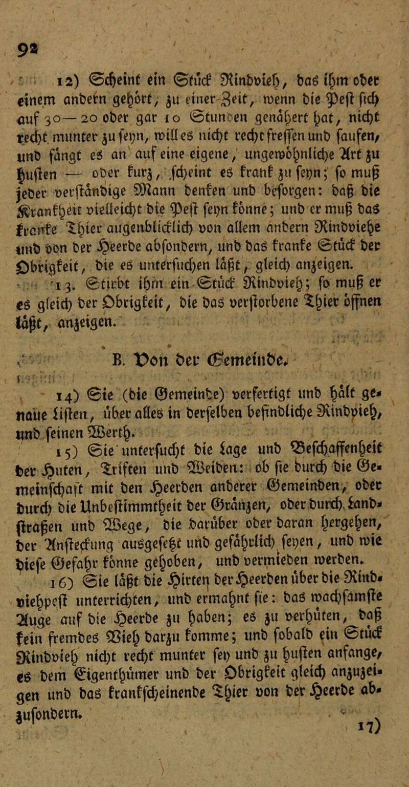 9» 12) ©cgeinf ein <3fu<f SKinboielj, baß if;m ober einem anbern gehört, $u einer Seit, wenn bie ^e|i ftcb mif 30— 20 ober gar 10 ©tunten genauere i^ac, nicht recht munter $u fe»;n, will eg nicht recht freffenunb faufen, unb fangt es an auf eine eigene, ungewöhnliche 2{rf ju pullen — ober furj, fd)etnt eg franf jufebn; fo mug jeber oerftanbige SQÜann benfen unb beforgen: bag bie ^ranfheit melieicht bie ^Öe(l fepn fonne; unb er mug baß freute ^ier augenblicflieh oon allem anbern DÜnboiehe titib t>on ber beerbe abfonbern, unb baß franfe ©tuef ber £)brigfeit, bie eg unterfuchen lagt, gleid) anjeigen. 13. ©tirbt ihm ein ©tuef SXinboief); fo mug er eg gleid) ber Dbrigfeit, bie Daß oerfiorbene tlpier offnen laßt, anjeigen. B. X>on öet* (Bemtinbc. J.-'f '-•* * •  -f . Vf 14) Sie (bie ©emeinbe) uerfertigt unb §alt ge- naue fifien, uberafleß in berfelben befinblkhe SKinbpief), «nb feinen ©ertlj. 15) ©ie unterfudjf bie fage unb Q3efchaffen()eif bereuten, Triften unb ©eiben: ob fie burch bie @e« meinfehaft mit ben beerben anberer ©emetnben, ober burd> bie Unbcftimmtheit ber ©rangen, ober Durch tanb» (tragen unb ©ege, bie Darüber ober baran ljergel)en, ber 'tfnfiecfung außgefeft unb gefäfcclid) fet;en, unb wie btefe ©efahr fonne gehoben, unb oermieben werben» 16) ©ie lagt bie ^trtet] ber beerben über bie 9vtnb* »iehpefi unterrid)ten, unb ermahnt fie: baß wadjfamjte 2luge auf bie JQeerbe 311 haben; eß $u »erhüfen, bag fein frembeß 93iel) barju fomme; unb fobalb ein ©tuet «Kinbmeh nid)t recht munter fei> unb 511 liuften anfange, eß Dem ©igenthumer unb ber Dbrigfeit gleich Anzei- gen unb baß franffcheinenbe $hier »on ber #eerbe ab- jufonbetn. V 17)
