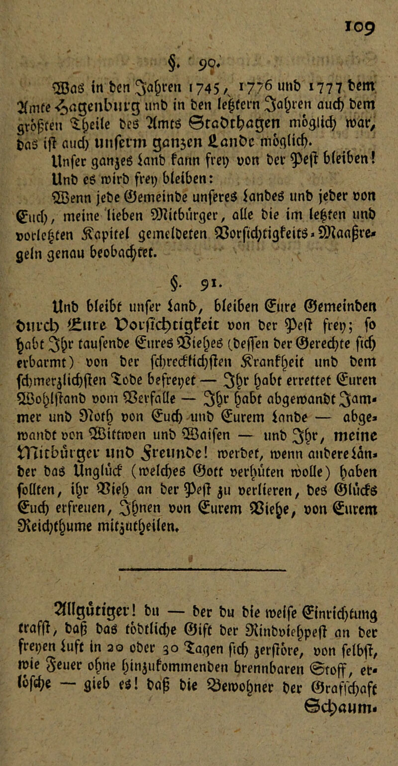 §• ' 9$ SBaö in feen ^aßren 1745/, 1776 »777 b«m. %mte £>agenbutg unb in feen (eifern Satten aucfe bem großen Sfceile feeö ?lmts 0roÖt^ögen möglich war, bas ifl and) im ferm ganzen Hant>c möglich. Unfer ganzes fanb farm frei) von ber §3e|7 bleiben! Unfe eg roirfe frei) bleiben: SSßenn jefee ©emeinbe unfereg fanbeg unb jeber »on @ucb, meine lieben Mitbürger, alle feie im teufen unb »ödesten Kapitel gemelbefen $orfid;tigfeitg« Sftaajjre* geln genau beobachtet. §. 91. Unb bleibt unfei* fanb, bleiben ©ure ©emeinben tunet) *£ure PoifK±)rigf?eit »on ber ^3e(7 frei); fo habt 3h** faufenbe <£ureg s23ieljeg (beffen ber ®ered)te ftef) erbarmt) oon ber fcferecflidjfien $ranfl)eif unb bem fd)merjlid)(ten ‘Sobe befreiet — 3hr habt errettet ©uren 5Bol)ljianb 00m Verfalle — 3hr ha&f abgetnanfet^am« mer unb 97otlj t>on ©ud) unb ©urem fnnbe — abge« roanbt oon ®itfmen unb 53aifen — unb 3hr/ nieine fcTTitbütgev nnö ^reunbe! roerbet, wenn aufeereian» feer bag Unglucf (rcelcbeg ©ott verhüten rooüe) hoben foüten, il)r Q3ie(j an berieft ju »edieren, beö ©tucf6 <£ucb erfreuen, 3hnen 0ün ^urtm Qßiehe, »on (Eurem SKeid)thume mir$utheiiem 21llgutigev! bu — feer bu feie roeife ©inridjtung traffi, baß bag tofetlid)e ©ift ber Diinb»tel)peff an bet freien fuft in 20 ober 30 Sagen fid) jerfiore* »on felbji, wie Seuer of)ne f)in$ufommenben brennbaren @roff, er- töne — gieb es! baß feie ^eroohner ber ©raffdjafc ©4>aum«