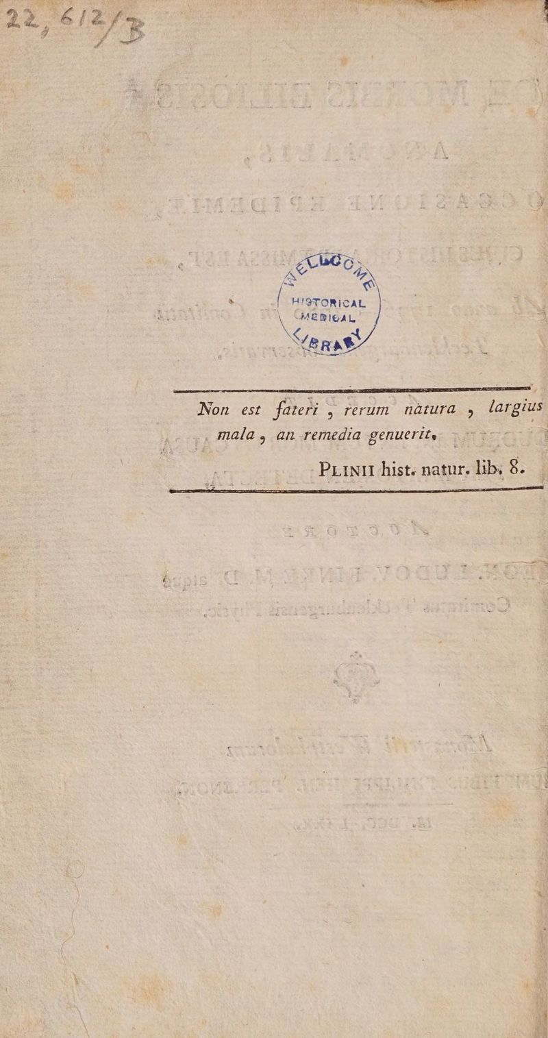 M AUNT ITNEREDEMENE acr v eii 3 2£eu6o; A : I HISTORICAL V -—MESIGAL E a RAS ; Non est fateri , rerum. nàtura , largus .. mala , an remedia genuerit, 50 0| PLINII hist. natur. lib, 9. | ) : ! ^ E M
