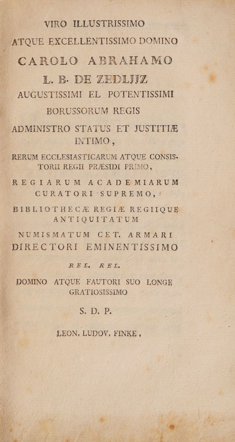 VIRO ILLUSTRISSIMO  ATQUE EXCELLENTISSIMO DOMINO CAROLO ABRAHAMO L. B. DE ZEDLJJZ AUGUSTISSIMI EL POTENTISSIMI j. BORUSSORUM REGIS — ADMINISTRO STATUS ET JUSTITUE INTIMO, RERUM ECCLESIASTICARUM ATQUE CONSIS- TORI REGII PRJESIDI PRIMO, IREGIARUM ACADEMIARUM CURATORI'-SUPREMO,! BIBLIOTHECZ REGI/E REGIIQUE ANTIQUITATUM NUMISMATUM CET, ARMARI DIRECTORI EMINENTISSIMO REI. REL. - DOMINO ATQUE FAUTORI SUO LONGE N. GRATIOSISSIMO i S. D. P. LEON, LUDOV, FINKE ,