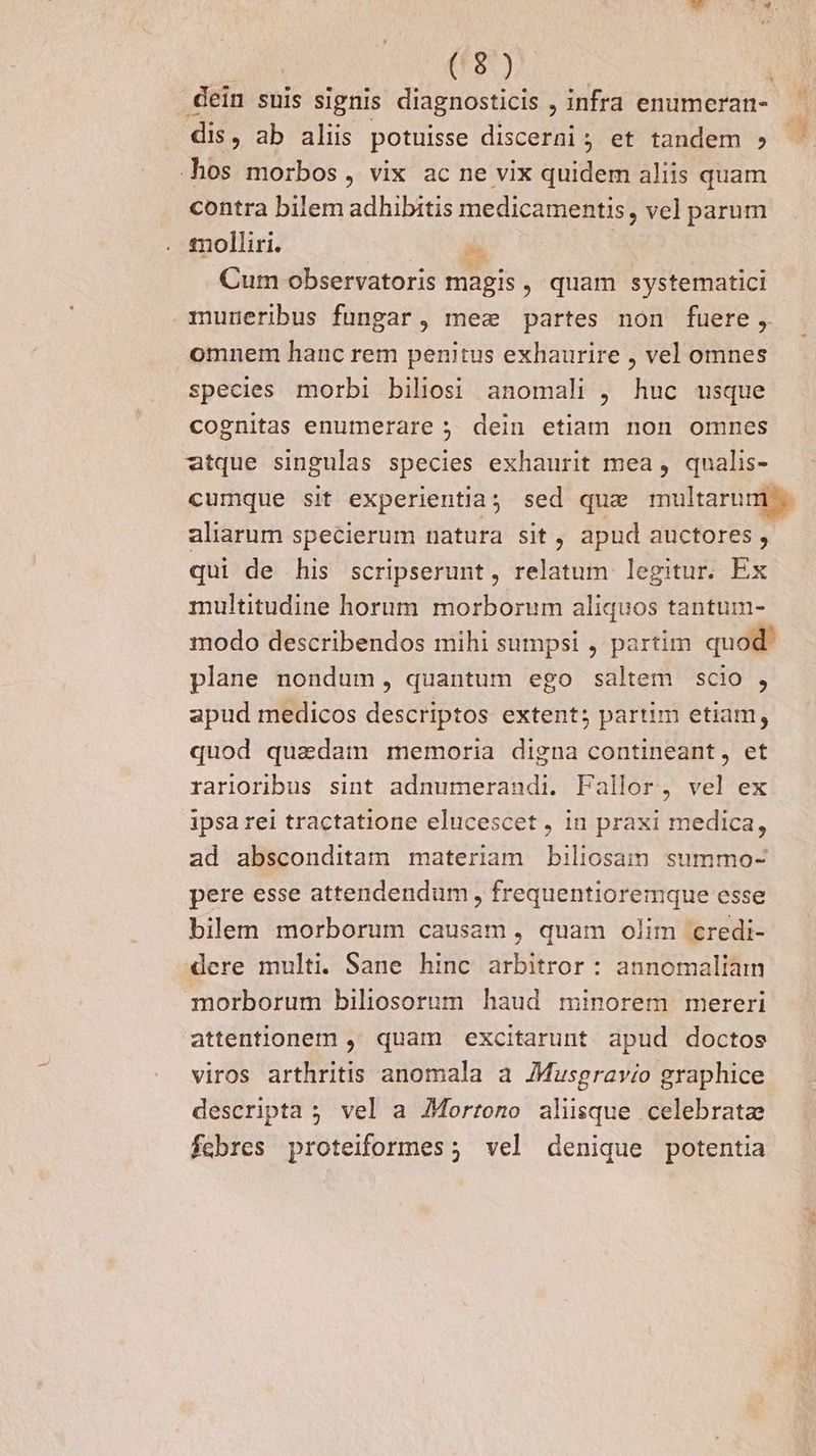 dein suis signis diagnosticis , infra enumeran- - dis, ab aliis potuisse discerni; et tandem » hos morbos, vix ac ne vix quidem aliis quam contra bilem adhibitis medicamentis , vel parum molliri. | A Cum observatoris magis, quam systematici muneribus fungar, mec partes non fuere, omnem hanc rem penitus exhaurire , vel omnes species morbi biliosi anomali , huc usque cognitas enumerare ; dein etiam non omnes atque singulas species exhaurit mea , qualis- cumque sit experientia; sed quz multarum . aliarum specierum natura sit, apud auctores , qui de his scripserunt, relatum legitur. Ex multitudine horum morborum aliquos tantum- modo describendos mihi sumpsi , partim quod: plane nondum, quantum ego saltem scio , apud medicos descriptos extent; partim etiam, quod quadam memoria digna contineant, et rarioribus sint adnumerandi. Fallor, vel ex ipsa rei tractatione elucescet , 1n praxi medica, ad absconditam materiam biliosaim summo- pere esse attendendum , frequentioremque esse bilem morborum causam, quam olim credi- dere multi. Sane hinc arbitror : annomaliain morborum biliosorum haud minorem mereri attentionem , quam excitarunt apud doctos viros arthritis anomala a JMusgravio graphice descripta ; vel a JMorrono alisque celebratz febres proteiformes; vel denique potentia Te!