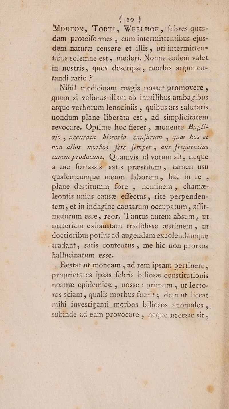 | ( yo ) MonroN, TonTri, WERLBOr, febres quas- dam proteiformes , cum intermittentibus ejus- dem. nature censere et illis , uti intermitten- tibus solemne est, mederi. Nonne eadem valet in nostris, quos descripsi, morbis argumen- tandi ratio ? | Nihil medicinam magis posset promovere , quam si velimus illam ab inutilibus ambagibus atque verborum lenociniis , quibus ars salutaris nondum plane liberata est , ad simplicitatem revocare. Optime hoc fieret , monente BagZi- y/o , accurata historia cauíarum , qua hos e£ non alios morbos fere femper , aut frequentius zamen producunt, Quamvis 1d votum sit, neque a me fortassis satis praestitum ,. tamen usu qualemcunque meum laborem, hac in re , plane destitutum fore , neminem ,. chame- leontis unius causae effectus, rite perpenden- tem, et 1n indagine causarum occupatum, affir- maturum esse, reor. 'Tantus autem absum , ut materiam exhaustam tradidisse zstimem , ut doctioribus potius ad augendam excolendamque tradant, satis contentus , me hic non prorsus hallucinatum esse. , Restat nt moneam , ad rem ipsam pertinere, proprietates ipsas febris biliosze constitntionis nostra. epidemice , nosse : primum , ut lecto- res sciant , qualis morbus fuerit ; dein ut liceat mihi investiganti morbos biliosos anomalos, subinde ad eam provocare , neque necesse sit ,