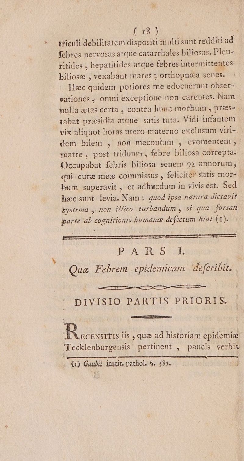 [712.4 | * tticuli debilitatem dispositi multi sunt redditi ad febres nervosas atque catarrhales biliosas. Pleu- ritides , hepatitides atque febres intermittentes biliosz , vexabant mares ; orthopncea senes. Hec quidem potiores me edocuerunt obser- vationes , omni exceptiorie non carentes. Nam uulla ztas certa , contra hunc morbum , pras- tabat prasidia atque satis tuta. Vidi infantem vix aliquot horas utero materno exclusum viri-. dem bilem , non meconium , evomentem , matre, post triduum , febre biliosa correpta. Occupabat febris biliosa senem 92 annorum, qui cure meae commissus , feliciter satis mor- bum superavit , et adhucdurn in vivis est. Sed hac sunt levia. Nam :. quod ipsa natura dictavit &ystema ,. non illico turbandum , si qua forsan parte ab cognitionis kumane defectum hiat (1). Eum D——RERÓTMÁ PUSAOROSSAD Qua Febrem epidemicam defcribit. | DIVISIO PARTIS PRIORIS. estt oPSt i SUN QURPEU es LA ECENSITIS iis , qua ad historiam epidemia Tecklenburgensis pertinent , paucis verbis Eun P AUEMUITUTT2RXITAS » () Gaubii instit. pathol. $. $87.