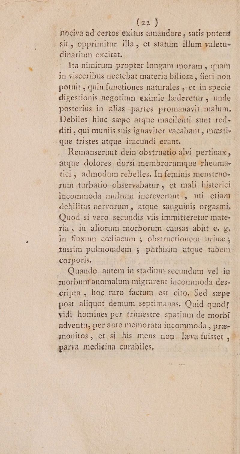 tiociva ad certos exitus amandare , satis potent &amp;it, opprimitur illa, et statum illum valetu- Ita nimirum propter longam moram , quam in visceribus nectebat materia biliosa, fieri non potuit , quin functiones naturales , ct in specie digestionis negotium eximie laederetur , unde posterius in alias partes promanavit malum, Debiles hinc sepe atque macilenti sunt red- diti, qui muniis suis ignaviter vacabant, masti« que tristes atque iracundi erant. Kemanserunt dein obstruetio alvi pertinax, atque dolores. dorsi membrorumque rheuma- tici, admodum rebelles. In feminis menstruo- rum turbatio observabatur, et mali histerici incommoda multum increverunt., uti etiam debilitas nervorum , atque sanguinis orgasm. Quod si vero secundis viis immitteretur mate» ra, in aliorum morborum causas abut e. g. in fluxum coeliacum 5 obstructionem urina 5 tussun pulmonalem 5 phthisim atque tabem corporis. Quando. autem in stadium secundum vel iu morbum anomalum migrarent incommoda des- post aliquot demum septimanas. Quid quod] vidi homines per trimestre spatium de morbi adventu, per ante memorata incommoda , pra- nionitos , et.si his mens non. leva fuisset ,'. parva medieina curabiles, E