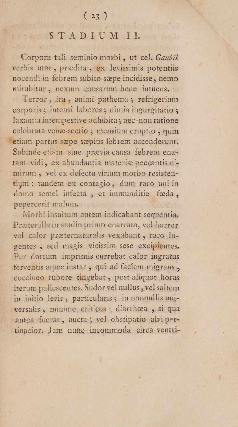 So Deb UM E Dares pora tali seminio morbi , ut cel. Gaubzi verbis utar, praedita , ex THREHUN potentiis nocendi in febrem subito szpe incidisse, nemo mirabitur , nexum causarum bene intuens. (error, ira, animi pathema y refrigerium corporis ; intensi labores ; nimia ingurgitatio 5 laxantia intempestive adhibita ; nec- non ratione celebrata vena-sectio ; mensium eruptio , quin tam vidi, ex abundantia materiz peccantis ni- domo semel infecta , et immunditie feda, pepercerit malum. | Morbi iusultum autem indicabant sequentia, Praeterillain stadio primo enarrata, vel horror vel calor praternaturalis vexabant , raro inu- iterum pallescentes. Sudor vel nullus , vel saltem in initio levis, particularis. in nonnullis uni- versalis , minime, criticus :. diarrhoea. ,. si qua