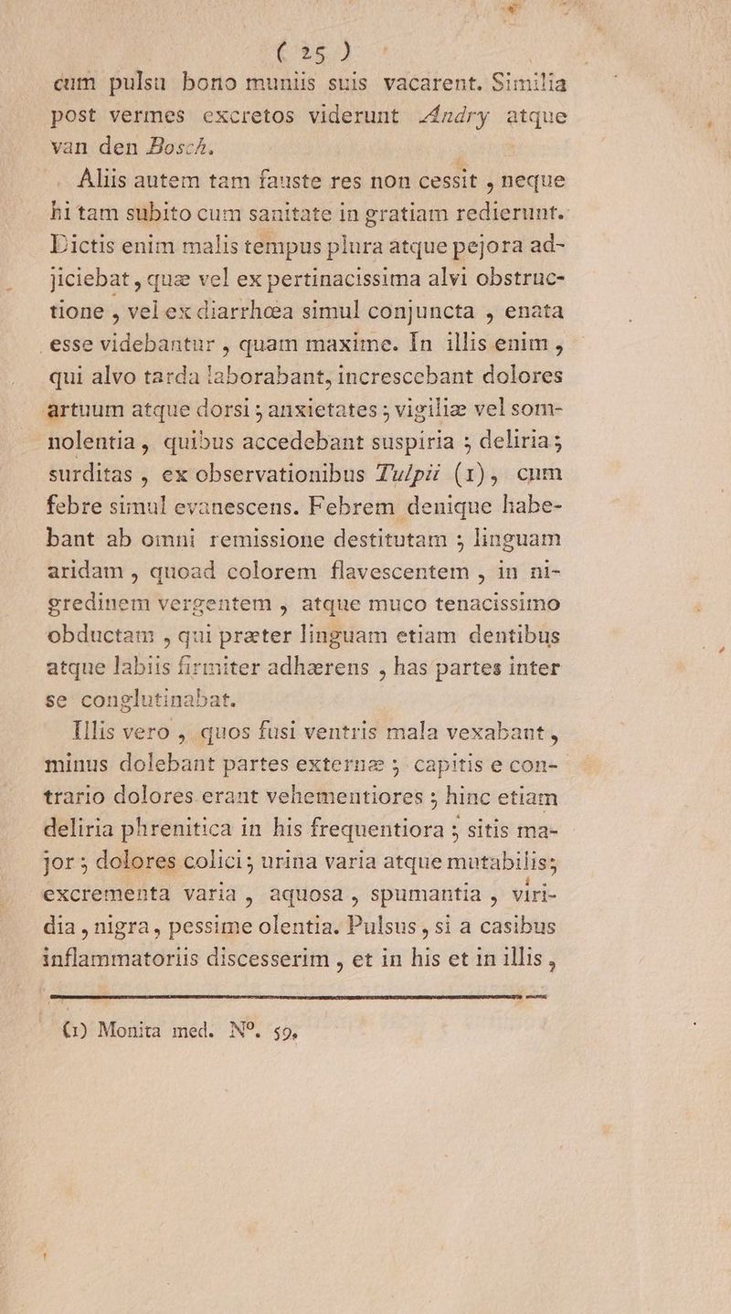 E pui: (26.4 | eum pulsu bono muniis suis vacarent. Similia post vermes excretos viderunt Z2$zdry atque van den Josc^. . Aliis autem tam fauste res non cessit neque hitam subito cum sanitate in gratiam redierunt. Dictis enim malis tempus plura atque pejora ad- Jiciebat , quz vel ex pertinacissima alvi obstruc- tione , vel ex diarrheea simul conjuncta , enata esse videbantur , quam maxime. In illis enim , qui alvo tarda laborabant, increscebant dolores artuum atque dorsi ; anxietates ; vigilize vel som- nolentia ,, quibus accedebant suspiria ; deliria; surditas , ex observationibus Tu/pii (1), cum febre simul evanescens. Febrem denique habe- bant ab omni remissione destitutam ; linguam aridam , quoad colorem flavescentem , in ni- gredinem vergentem , atque muco tenacissimo obductam , qui prater linguam etiam dentibus atque labiis firmiter adhzrens , has partes inter se conglutinabat. Illis vero , quos fusi ventris mala vexabant, minus dolebant partes externe ; capitis e con-- trario dolores eraut vehementiores ; hinc etiam deliria phrenitica in his frequentiora 5 sitis ma- Jor 5 dolores colici; urina varia atque mutabilis; excrementa varia, aquosa , spumantia , viri- dia , nigra, pessime olentia. Pulsus , si a casibus inflammatoriis discesserim , et in his et in illis, Le (1) Monita med. N?. 59,
