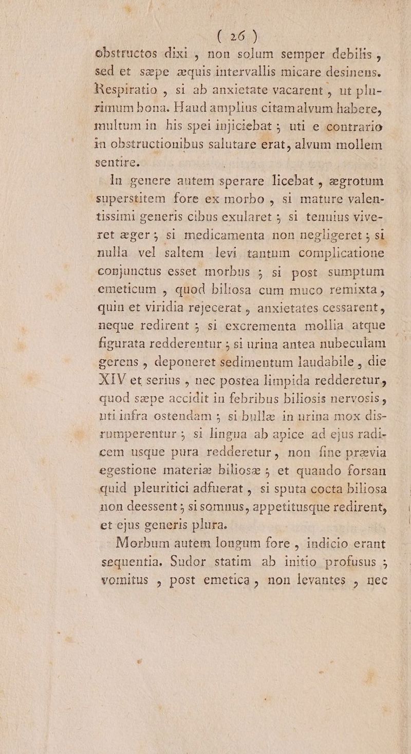 obstructos dixi , non solum semper debilis , sed et ssepe zquis intervallis micare desinens. Nespiratio , si ab anxietate vacarent , ut plu- rimum bona. Haud amplius citamalvum habere, multum in his speiinjiciebat ; uti e contrario in obstructionibus salutare erat, alvum mollem sentire. . | ln genere autem sperare licebat , aegrotum superstitem fore ex morbo , si mature valen- tissimi generis cibus exularet 5 s1 tenuius vive- ret eger; si medicamenta non negligeret 5 si nulla vel saltem levi tantum. complicatione conjunctus esset morbus ; si post sumptum emeticum , quod biliosa cum muco remixta, quin et viridia rejecerat , anxietates cessarent, neque redirent 5 si excrementa mollia atque figurata redderentur ; si urina antea nubeculam gerens , deponeret sedimentum laudabile , die XIV et serius , nec postea limpida redderetur; quod sepe accidit in febribus biliosis nervosis; utiinfra ostendam s si bulla in nrina mox dis- rumperentur ; si lingua ab apice ad ejus radi- cem usque pura redderetur, non fine pravia egestione materia biliose 5 et quando forsan quid pleuritici adfuerat ,. si sputa cocta biliosa non deessent 5 sisomnus, appetitusque redirent, et ejus generis plura. Morbum autem longum fore , indicio erant sequentia. Sudor statim ab initio profusus ; 9 vomitus , post emetica , non levantes , nec
