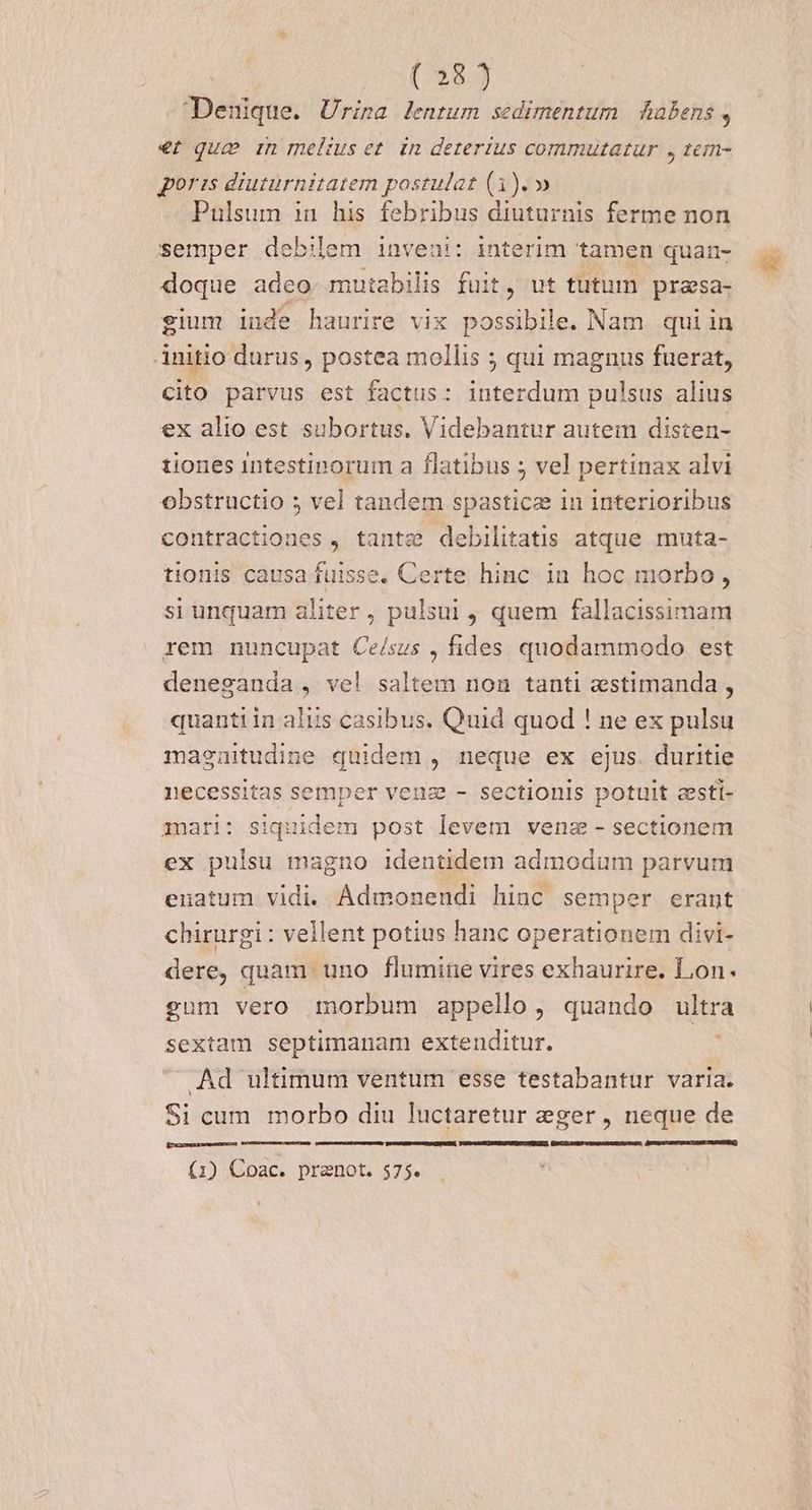 / 2639 Denique. Urina lentum sedimentum Aabens, €t qua in melius et. in deterius commutatur , tem- poris diuturnitatem postulat (1). » Pulsum in his febribus diuturnis ferme non semper debilem inveni: interim tamen quan- doque adeo. mutabilis fuit, ut tutum prasa- gium iude haurire vix possibile. Nam qui in Anitio durus , postea mollis ; qui magnus fuerat, Cito parvus est factus: interdum pulsus alius ex alio est subortus. Videbantur autem disten- tiones intestinorum a flatibus ; vel pertinax alvi obstructio 5 vel tandem spasticz in interioribus contractiones , tante debilitatis atque muta- tionis causa fuisse, Certe hinc in hoc morbo , si unquam aliter , pulsui , quem fallacissimam rem nuncupat Ce/sus , fides quodammodo est denesanda , ve! saltem non tanti aestimanda , quantiin aliis casibus. Quid quod ! ne ex pulsu masenitudine quidem , neque ex ejus. duritie necessitas semper venz - sectionis potuit zesti- mari: siquidem post levem venz - sectionem ex pulsu magno identidem admodum parvum euatum vidi. Admonendi hinc semper erant chirurgi : vellent potius hanc operationem divi- dere, quam uno flumine vires exhaurire. Lon. gum vero morbum appello, quando ultra sextam septimanam extenditur. Ad ultimum ventum esse testabantur varia. Si cum morbo diu luctaretur eger, neque de ROACKIMZDGEDCWemAUxDu