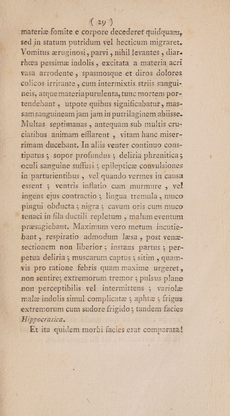 Lo ( 29 j materie fomite e corpore decederet quidquartr, sed in statum putridum vel hecticum migraret. Vomitus eruginosi , parvi , nihil levantes , diar- rhcea pessimae indolis, excitata a materia acri vasa arrodente , spasmosque et diros dolores colicos irritante , cum intermixtis striis sangui- neis, atque materiapurulenta, tunc mortem por- tendebant, utpote quibus significabatur, mas- samsanguineam jam Jam in putrilaginem abiisse. Multas septimanas , antequam sub multis cru- ciatibus animam efflarent , vitam hanc miser- rimam ducebant. In aliis venter continuo cons- tipatus ; sopor profundus ; deliria phrenitica; oculi sanguine suffusi epileptice convulsiones in parturientibus , vel quando vermes in causa essent ; ventris iuflatio cum murmure , vel ingens ejus contractio ; lingua tremula , muco piugui obducta ; nigra 5 cavum oris cum muco ' tenaci in fila ductili repletum , malum eventum prasagiebant. Maximum vero metum incutie- bant, respiratio admodum lesa , post venz- sectionem non liberior ; instans partus ; per- petua deliria ; muscarum captus ; sitim , quam- vis pro ratione febris quam maxime urgeret, non sentire; extremorum tremor 5 pulsus plane non perceptibilis vel intermittens 5 variola male indolis simul complicate 5 aphtz 5; frigus extremorum cum sudore frigido ; tandem facies Hippocratica. Et ita quidem morbi facies erat comparata?