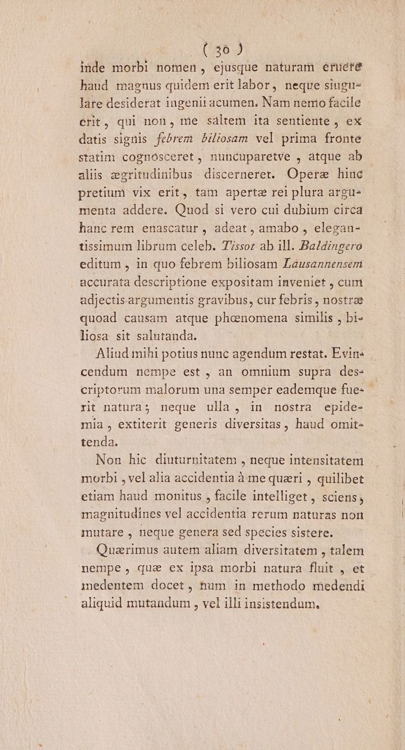 inde morbi nomen, ejusque naturam eriere haud magnus quidem eritlabor, neque siugu- lare desiderat ingenii acumen. Nam nemo facile - erit, qui non, me sáltem ita sentiente , ex datis signis febrem Bbiliosam vel prima fronte statim cognosceret, nuncuparetve , atque ab alis zgritudinibus discerneret. Operae hinc pretium vix erit, tam apertz rei plura argu- menta addere. Quod si vero cui dubium circa hanc rem enascatur , adeat, amabo , elegan- tissimum librum celeb. Tissoz ab 1ll. Baldingero editum , in quo febrem biliosam Lausannenseri accurata descriptione expositam inveniet , cum adjectisargumentis gravibus, cur febris , nostrae quoad causam atque DEOR simili , bi» liosa sit salutanda. Aliud mihi potius nunc agendum restat. Evin« | cendum nempe est , an omnium supra des: criptorum malorum una semper eademque fue- rit natura; neque ulla, in nostra epide- mia, extiterit generis diversitas , haud omit- tenda. Non hic diuturnitatem , neque intensitatem morbi , vel alia accidentia à me quari , quilibet etiam haud monitus , facile intelliget , sciens, magnitudines vel accidentia rerum naturas non mutare , neque genera sed species sistere. Quarimus autem aliam diversitatem , talem nempe, qua ex ipsa morbi natura fluit , et medentem docet, tnüm in methodo medendi aliquid mutandum , vel illi insistendum.
