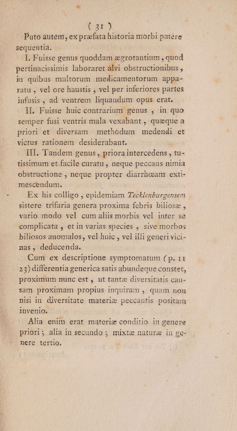 x Um) Puto autem, ex praefata historia morbi patere Sequentia. I. Fuisse genus quoddam zgrotantium , quod pertinacissimis laboraret alvi obstructionibus , iu quibus multorum medicamentorum appa- yatu , vel ore haustis , vel per inferiores partes infusis, ad ventrem liquaudum opus erat. semper fusi ventris mala vexabant , queque a priori et diversam niethodum | medendi et victus rationem desiderabant. | 1i. Tandem genus, priora intercedens , tu- tissimum et facile curatu , neque peccaus nimia - obstructione , neque propter diarrheam exti mescendum. | Ex his colligo ;, epidemiam TecHenburgensem sistere trifaria genera proxima febris biliosz , vario modo vel cum aliis morbis vel inter se complicata , et in varias species , sive morbos biliosos anomalos, vel huic , vel illi generi vici- nas, deducenda. Cum ex descriptione symptomatum ( p. 1x 23) differentia generica satis abundeque constet, proximum nunc est , ut tante diversitatis cau- sam proximam propius inquiram , quam nom nisi in diversitate materie peccantis positam invenio. Alia enim erat materig conditio in genere priori; alia in secundo ; mixta natura in ge- nere tertio, |