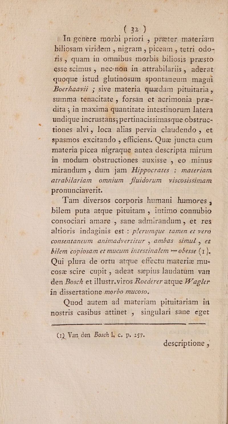 ^ In genere morbi priori , preter materiam biliosam viridem , nigram , piceam , tetri odo- ris, quam in omnibus morbis biliosis prasto esse scimus , nec-non in attrabilariis , aderat quoque istud glutinosum spontaneum magni Jloerkaavi ; sive materia quadam pituitaria , summa tenacitate , forsan et acrimonia prze- dita ; in maxima quantitate intestinorum latera undique incrustans; pertinacissimasque obstruc- - tiones alvi, loca alias pervia claudendo , et spasmos excitando , efficiens. Quae juncta cum materia picea nigraque antea descripta mirum in modum obstructiones auxisse , eo minus mirandum , dum ]am Hippocrates : rareriam atrabilariam omnium fluidorum viscosissimarm pronunciaverit. Tam diversos corporis humani humores , bilem puta atque pituitam , intimo connubio consociari amare , sane admirandum, et res altioris indaginis est : plerumque tarnen et vera consentaneum animadvertitur , ambas. simul , et bilem copiosam et mucum inzestinalem — obesse (1. Qui plura de ortu atque effectu materize mu- cosa scire cupit , adeat sepius laudatum van den Bosc£ et illustr.viros Roederer atque J/agler in dissertatione mor£o zucoso. | Quod autem ad materiam pituitariam in nostris casibus attinet , singulari sane eget (1) Van den Bosch l c. p. 257. descriptione