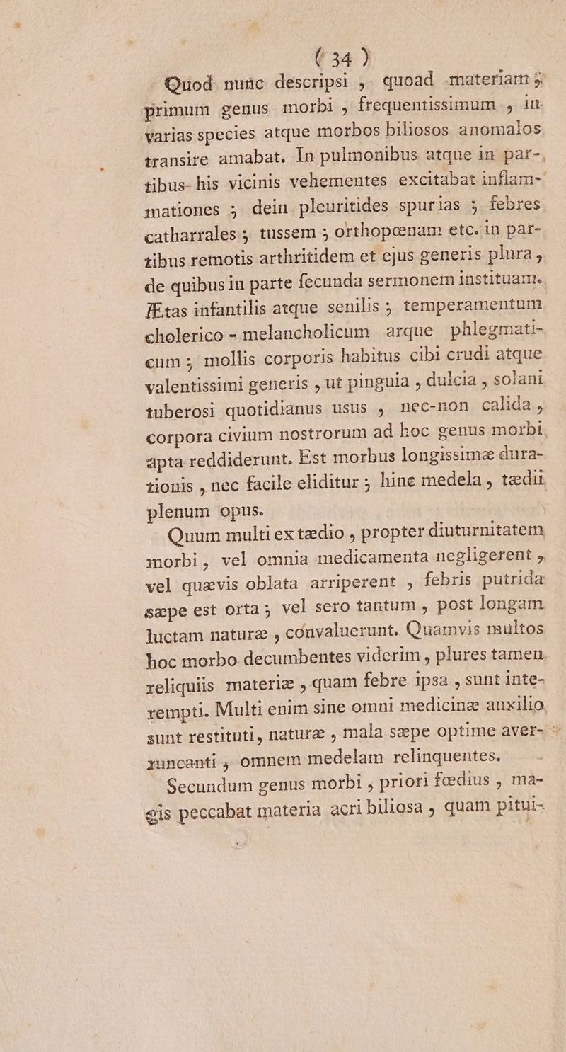 Quod- nunc. descripsi ,. quoad materiam 5 primum genus morbi , frequentissimum ., im varias species atque morbos biliosos anomalos transire amabat. In pulmonibus atque in par-, tibus his vicinis vehementes excitabat inflam- mationes ; dein pleuritides spurias 5 febres catharrales ; tussem 5 orthopcenam etc. in par- tibus remotis arthritidem et ejus generis plura, de quibus in parte fecunda sermonem instituat. IEtas infantilis atque senilis ; temperamentum cholerico - melancholicum arque phlegmati- cum ; mollis corporis habitus cibi crudi atque valentissimi generis , ut pinguia , dulcia , solani tuberosi quotidianus usus , nec-non calida , corpora civium nostrorum ad hoc genus morbi apta reddiderunt. Est morbus longissime dura- zionis , nec facile eliditur ; hine medela , tadii. plenum opus. | Quum multi ex tedio , propter diuturnitatem morbi, vel omnia medicamenta negligerent ,. vel quavis oblata arriperent , febris putrida sape est orta; vel sero tantum ; post longam luctam naturz , convaluerunt. Quamvis multos hoc morbo decumbentes viderim , plures tamen reliquiis materiae , quam febre ipsa , sunt inte- rempti, Multi enim sine omni medicina auxilio sunt restituti, natura , mala sepe optime aver- * xuncanti , omnem medelam relinquentes. Secundum genus morbi , priori feedius , ma- gis peccabat materia acri biliosa , quam pitui-