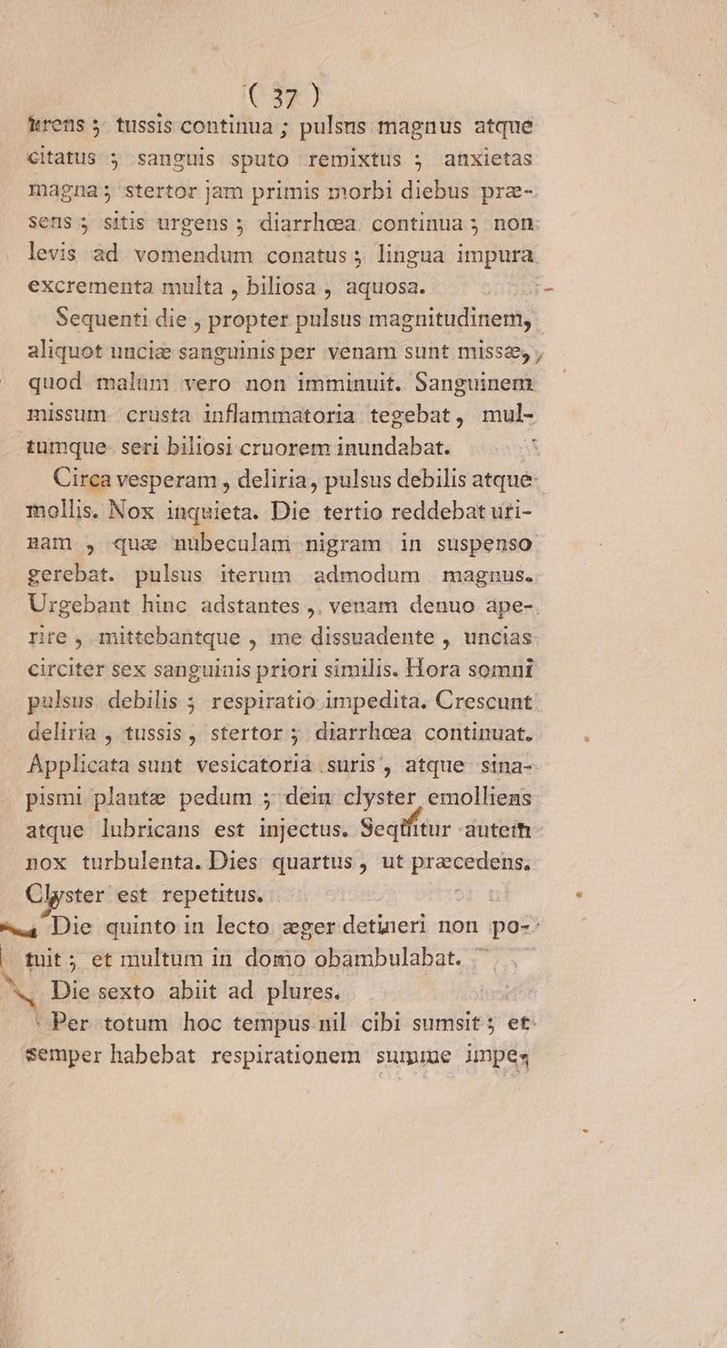 CAR) &amp;rens 5 tussis continua; pulsns magnus atque citatus ; sanguis sputo remixtus j anxietas magnas stertor jam primis morbi diebus pra-. sens 5 sitis urgens 5 diarrheea. continua 5. non levis ad. vomendum conatus ; lingua impura. excrementa multa , biliosa , aquosa. ] Sequenti die ; propter pulsus paginiuliftedky aliquot unciz sanguinis per venam sunt missae, ; quod malum vero non imminuit. Sanguinem missum crusta inflammatoria tegebat, mul- tumque- seri biliosi cruorem inundabat. E Circa vesperam , deliria, pulsus debilis atque mollis. Nox inquieta. Die tertio reddebat uti- mam , qua nübeculam nigram in suspenso gerebat. pulsus iterum admodum magnus. Urgebant hinc adstantes ,. venam denuo ape-. rire, mittebantque , me dissuadente , uncias circiter sex sanguinis priori similis. Hora somnt palsus debilis ; respiratio impedita. Crescunt: deliria , tussis, stertor ; diarrheea continuat. Applicata sunt vesicatoria suris, atque sina- pismi plante pedum 5 dein clyster emolliens atque lubricans est injectus. Seqift tur autem nox turbulenta. Dies quartus, ut aene Clyster est repetitus. : 4 Die quinto in lecto zger detueri non no? d tuit; et multum in domo obambulabat. '. . Die sexto abiit ad. plures. | : Per totum hoc tempus nil. cibi sumsit 5 et. semper habebat respirationem sume jmpes