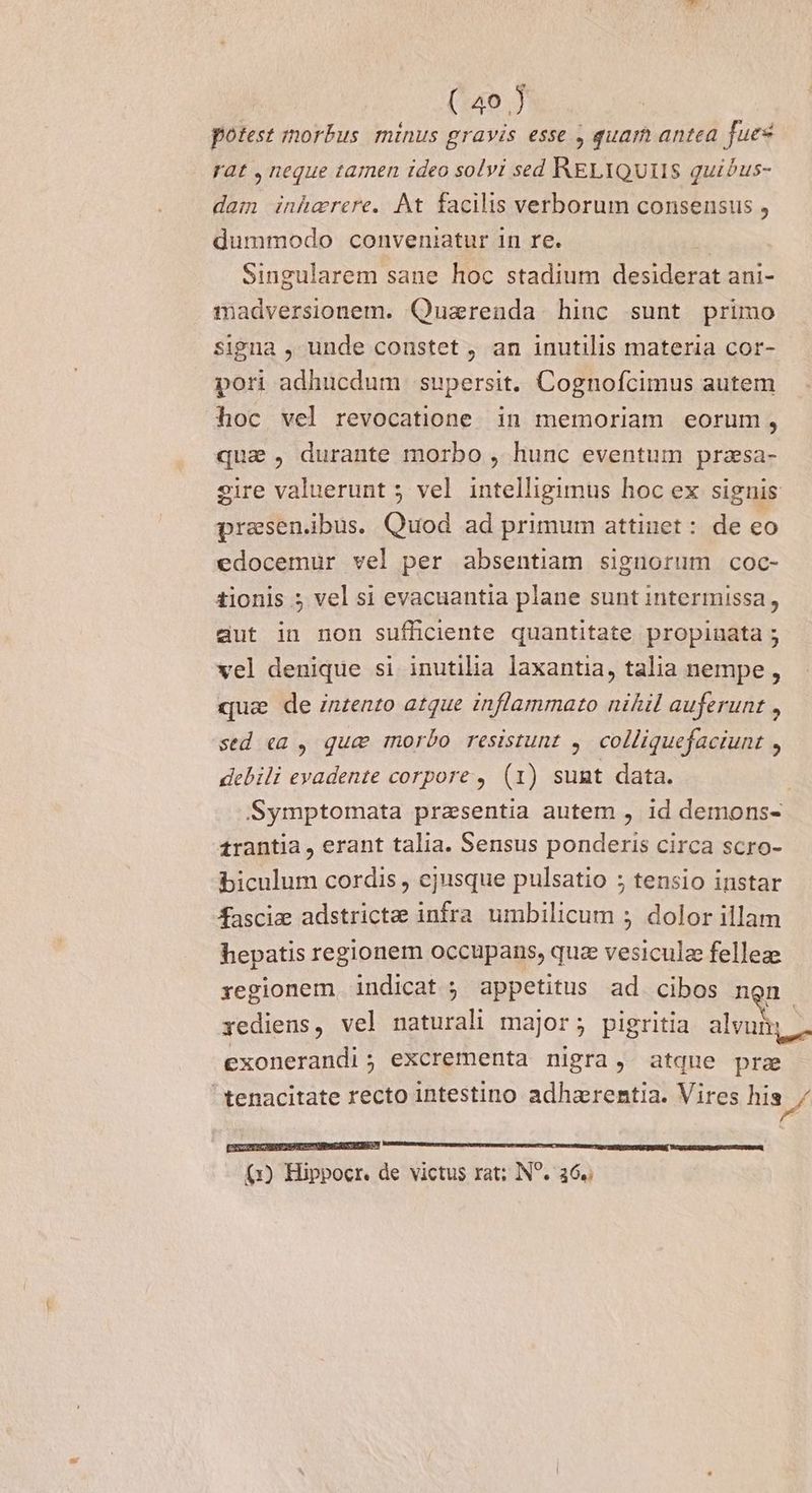 potest morbus minus gravis esse , quam antea fues rat , neque tamen ideo solvi sed RELIQUIIS quibus- dam inhaerere. At facilis verborum consensus , dummodo conveniatur 1n re. Singularem sane hoc stadium desiderat ani- madversionem. Quarenda hinc sunt primo signa , unde constet , an inutilis materia cor- pori adhucdum supersit. Cognofcimus autem hoc vel revocatione. in memoriam eorum, qua , durante morbo , hunc eventum przsa- eire valuerunt 5 vel intelligimus hoc ex signis presenibus. Quod ad primum attinet: de eo edocemur vel per absentiam signorum coc- tionis ; vel si evacuantia plane sunt intermissa, aut in non sufficiente quantitate propinata 5 vel denique si inutilia laxantia, talia nempe , quie de znzento atque inflammato nihil auferunt , sed ea , qua morbo resistunt , colliquefaciunt r debili evadente corpore , (1) sumt data. Symptomata praesentia autem , id demons- £rantia, erant talia. Sensus ponderis circa scro- biculum cordis , ejusque pulsatio ; tensio instar fasciz adstricte infra umbilicum ; dolor illam hepatis regionem occupans, quz vesiculz felleze regionem indicat ; appetitus ad cibos n m. iediens, vel naturali major; pigritia alvum exonerandi; excrementa nigra, atque prae  tenacitate recto intestino adhazrentia. Vires his / [SXCUTICHEUEUSANUS EDGE UNS UY Memes uscrnur sum ATEM Ur Mert n T TRE TQ OMÉIDSENUE DUUM. 79-0 UDRMDACUS UB (1) Hippocr. de victus xat; N^. 36.