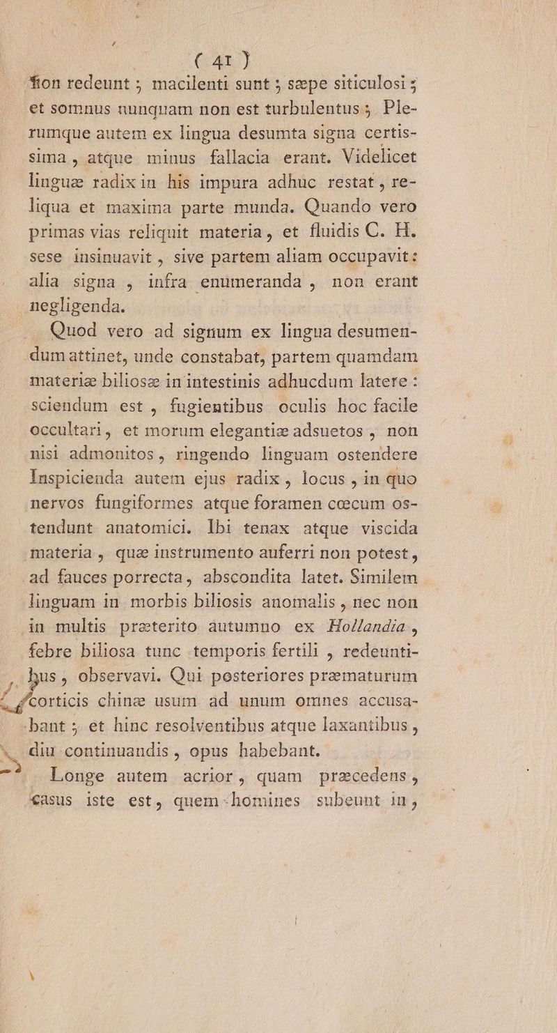 / | (:4x.] fion redeunt macilenti sunt 5 szepe siticulosi ; et somnus nunquam non est turbulentus ;. Ple- rumque autem ex lingua desumta signa certis- sima , atque minus fallacia erant. Videlicet linguz radixin his impura adhuc restat , re- liqua et maxima parte munda. Quando vero primas vias reliquit materia, et fluidis C. H. sese insinuavit , sive partem aliam occupavit: alia signa , infra enumeranda , non erant negligenda. . Quod vero ad signum ex lingua desumen- dum attinet, unde constabat, partem quamdam materie biliosz in intestinis adhucdum latere : sciendum est , fugientibus oculis hoc facile occultari, et morum elegantiz adsuetos , non nisi admonitos, ringendo linguam ostendere Inspicienda autem ejus radix , locus , in quo nervos fungiformes atque foramen ceecum os- tendunt anatomici. lbi tenax atque viscida materia, qua instrumento auferri non potest, ad fauces porrecta, abscondita latet. Similem linguam in morbis biliosis anomalis , nec non in multis preterito autumno ex Ho//andia, febre biliosa tunc temporis fertili , redeunti- us, observavi. Qui posteriores praematurum eem chinz usum ad unum omnes accusa- bant 5. et hinc resolventibus atque laxantibus , N diu continuandis , opus habebant. di Longe autem acrior, quam przcedens , «asus iste est, quem homines subeunt in,