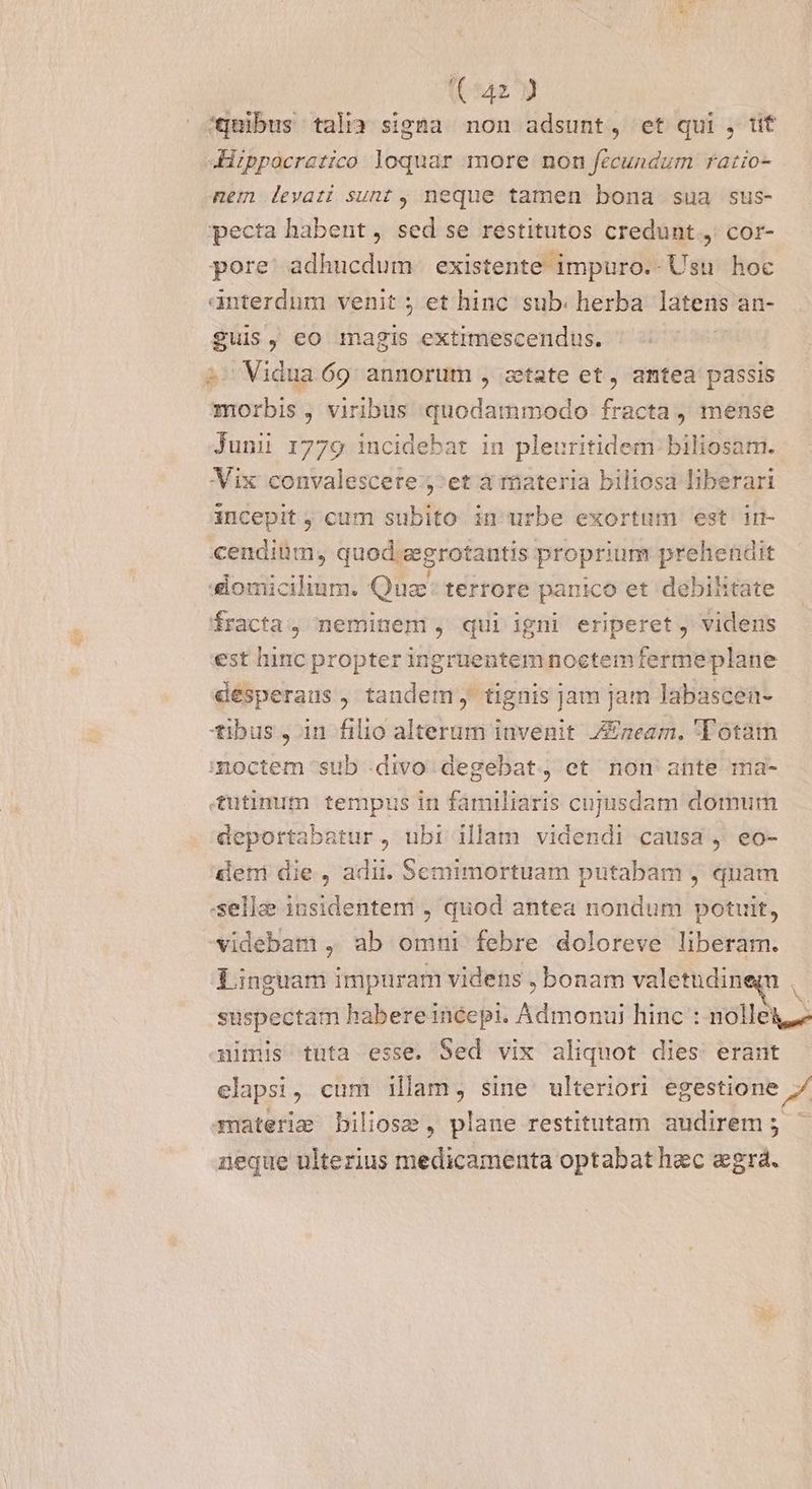 (^42 9 éqnibus talia signa non adsunt, et qui , üt 4Hppocrazico loquar more non fecundum ratio- nem levati sunt , neque tamen bona sua sus- pecta habent , sed se restitutos credunt, cor- pore: adhucdum existente impuro.- Usu hoc anterdnm venit ; et hinc sub; herba latens an- guis, eo magis extimescendus. 2 Vidua 69: annorum , ztate et, amtea passis morbis, viribus quodammodo fracta , mense Juni 1779 incidebat in pleuritidem biliosam. Vix convalescere ;^et a riateria biliosa liberari incepit ; cum subito in urbe exortum est in- cendiüm, quod zgrotantis proprium prehendit domicilium. Quz terrore panico et debilitate fracta, neminem , qui igni eriperet, videns est hinc propter ingruentem noctemferme plane . . desperaus, tandem; tignis jam jam labascen- tibus, in filio alterum invenit Zazeam. 'Totam mmoctem sub divo. degebat, et non ante ma- tutimnim tempus in familiaris cujusdam domum deportabatur, nbi illam videndi causa , eo- deni die, adii. Semimortuam putabam , quam -sella insidentem , quod antea nondum potuit, videbam , ab omni febre doloreve liberam. Linguam impuram videns , bonam valetudineg suspectam habere incepi. Admonui hinc : nollei nimis tuta esse. Sed vix aliquot dies. erant elapsi, cum illam, sine ulteriori egestione 7 materie bilioss, plane restitutam audirem; neque ulterius medicamenta optabat hac aegra.