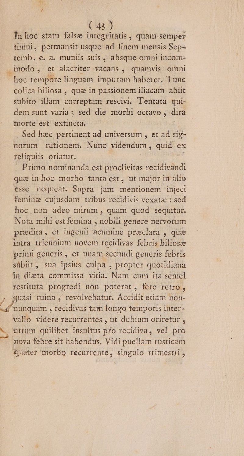 Tn hoc statu falsz integritatis , quam semper timui, permansit usque ad finem mensis Sep- temb. e. a. muniis suis , absque omni incom- . modo * et alacriter vacans , quamvis omni hoc tempore linguam impuram haberet. Tunc colica biliosa , qua in passionem iliacam abiit subito illam correptam rescivi. T'entata qui- dem sunt varia ; sed die morbi octavo , dira morte est extincta. . Sed hzc pertinent ad universum , et ad sig- norum rationem. Nunc videndum, quid ex reliquiis oriatur, Primo nominanda est proclivitas recidivandi qua in hoc morbo tanta est, ut major in alio esse nequeat. Supra jam mentionem injeci femine cujusdam tribus recidivis vexata : sed hoc non adeo mirum, quam quod sequitur. Nota mihi est femina , nobili genere nervorum praedita, et ingenii acumine przclara , quz intra triennium novem recidivas febris biliosze primi generis, et unam secundi generis febris sübit, sua ipsius culpa , propter quotidiana in dieta commissa vitia. Nam cum ita semel restituta progredi non poterat, fere retro, , &amp;uasi ruina , revolvebatur. Accidit etiam non- Lr nunquam , recidivas tam longo temporis inter- vallo videre recurrentes , ut dubium oriretur , v trum quilibet insultus pfo recidiva, vel pro nova febre sit habendus. Vidi puellam rusticam £uater morbo recurrente, singulo trimestri,