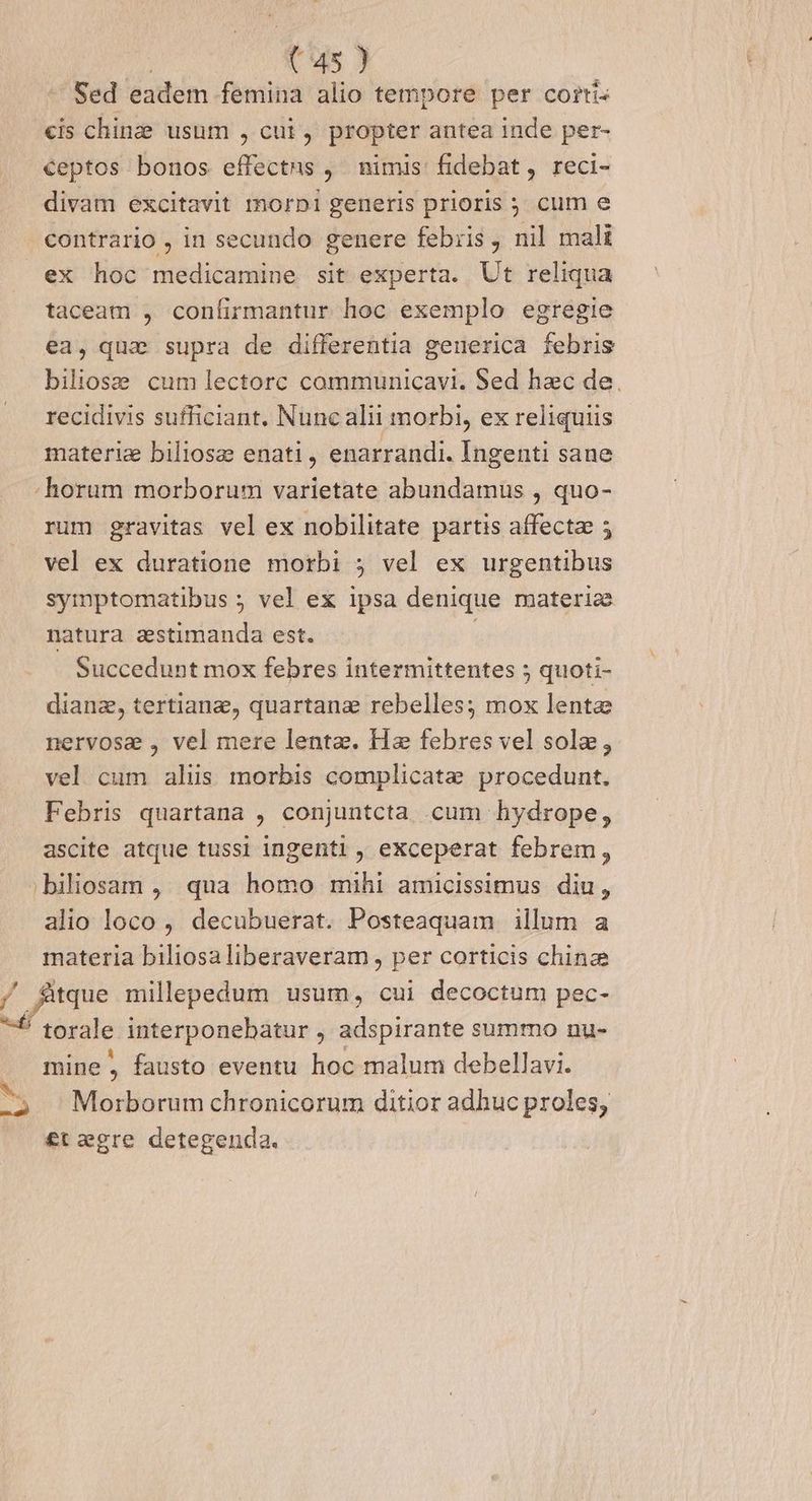 -— Sed eadem femina alio tempore per cortiz cis chinze usum , cui, propter antea inde per- ceptos bonos effectns ,' nimis: fidebat, reci- divam excitavit morpi generis prioris ; cum e contrario , in secundo genere febzis , nil mali ex hoc medicamine sit experta. Ut reliqua taceam , confirmantur hoc exemplo egregie ea, qua supra de differentia geuerica febris biliose cum ]lectorc communicavi. Sed hac de. recidivis sufficiant. Nunc alii morbi, ex reliquiis materiz biliose enati, enarrandi. Ingenti sane - horum morborum varietate abundamus , quo- rum gravitas vel ex nobilitate partis affectae 5 vel ex duratione morbi 5 vel ex urgentibus symptomatibus ; vel ex ipsa denique materie natura aestimanda est. | Succedunt mox febres intermittentes 5 quoti- dianz, tertianz, quartanz rebelles; mox lente nervose , vel mere lente. Hz febres vel sole, vel cum alus morbis complicate procedunt. Febris quartana , conjuntcta cum hydrope, ascite atque tussi ingenti , exceperat febrem, ;biliosam ,. qua homo mihi amicissimus. diu, alio loco, decubuerat. Posteaquam illum a materia biliosaliberaveram , per corticis chinze / fitque millepedum usum, cui decoctum pec- f torale interponebatur , adspirante summo nu- mine, fausto eventu hoc malum debellavi. ^, ^ Morborum chronicorum ditior adhuc proles, £t egre detegenda.
