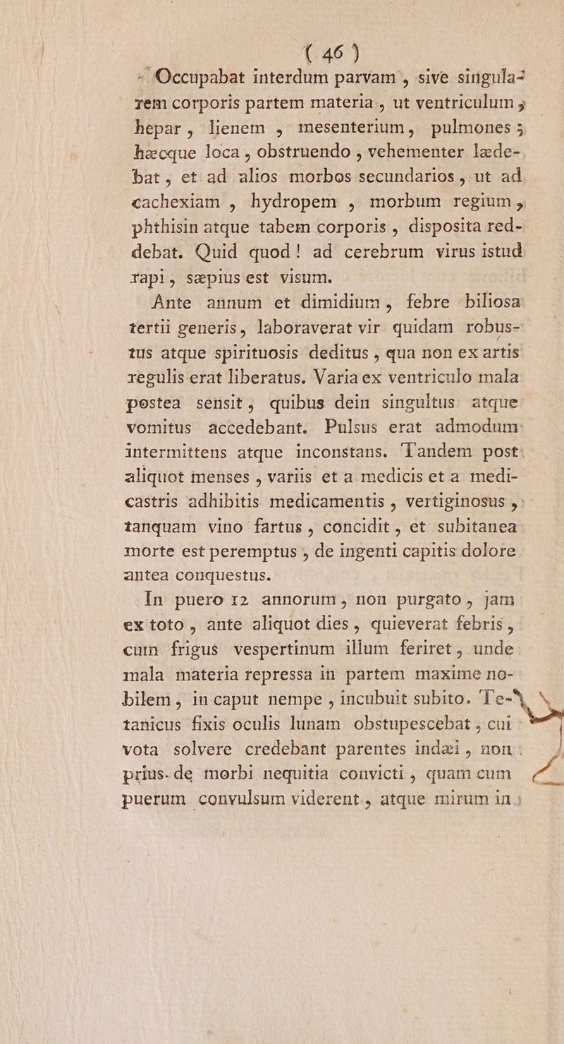 - 'Occupabat interdum parvam , sive singula- rem corporis partem materia, ut ventriculum ; hepar, lienem , mesenterium, pulmones; hacque loca , obstruendo , vehementer lade- bat, et ad alios morbos secundarios , ut ad cachexiam , hydropem , morbum regium , phthisin atque tabem corporis , disposita red- debat. Quid quod! ad cerebrum virus istud rapi, sapiusest visum. Ante annum et dimidium, febre biliosa tertii generis, laboraverat vir quidam robus- tus atque spirituosis deditus , qua non ex artis. regulis erat liberatus. Varia ex ventriculo mala postea sensit, quibus dein singultus atque vomitus accedebant. Pulsus erat admodum: intermittens atque inconstans. landem post. aliquot menses , variis et a medicis et a medi- castris adhibitis medicamentis , vertiginosus ,: tanquam vino fartus , concidit , et subitanea morte est peremptus , de ingenti capitis dolore antea conquestus. In puero :2 annorum, nou purgato, Jam ex toto, ante aliquot dies, quieverat febris , cum frigus vespertinum illum feriret , unde mala materia repressa in partem maxime no- bilem, iu caput nempe , incubuit subito. Te NE tanicus fixis oculis lunam obstupescebat , cui; 9 | vota solvere credebant parentes indai, non. —/ prius.de morbi nequitia convicti , quam cum puerum convulsum viderent, atque mirum in.