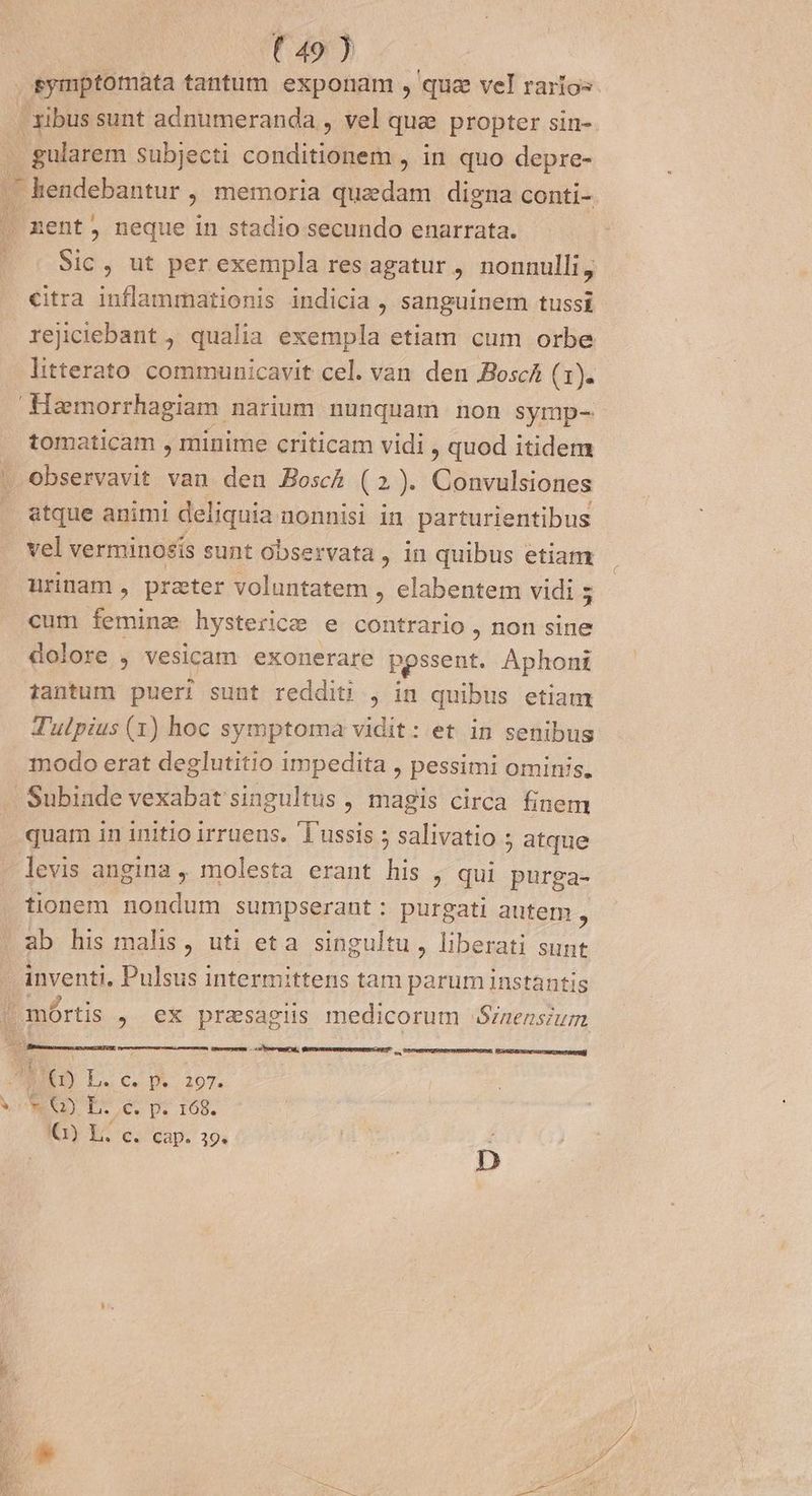 ^ (T4070 cc symptomata tantum exponam , qua vel rarios . ibus sunt adnumeranda , vel que propter sin- . gularem subjecti cotidatiles , in quo depre- . kendebantur ; memoria quadam digna conti- nent, neque in stadio secundo enarrata. Sic, ut per exempla res agatur , nonnulli, citra inflammationis indicia , sanguinem tussi rejiciebant , qualia exempla etiam cum orbe litterato communicavit cel. van den Boscá (1). Haemorrhagiam narium nunquam non symp- tomaticam , minime criticam vidi , quod itidem | Observavit van den Bosch (2). Convulsiones . gtque animi deliquia nonnisi in parturientibus vel verminosis sunt observata, in quibus etiam urinam, praeter voluntatem , elabentem vidi ; cum feminz hysterice e contrario , non sine dolore , vesicam exonerare pessent. Aphont tantum pueri sunt redditi , in quibus etiam Td'ulpius (1) hoc symptoma vidit: et in senibus modo erat deglutitio impedita , pessimi ominis. Subinde vexabat singultus , magis circa finem quam in initio irruens. 'T'ussis 5 salivatio ; atque levis angina , molesta erant his , qui purga- tionem nondum sumpserant: purgati autem , ab his malis, uti eta singultu, liberati sunt inventi, Pulsus intermittens tam parum instantis /mórtis , ex prasagiüs medicorum /nensium a . mceenseerm os breui, SRM SEESOEEE —nÁn 8 Vu Cc D», 1075 VON TS e p. 168. Q1) Lh. c. cap. 19. r D c MEE US