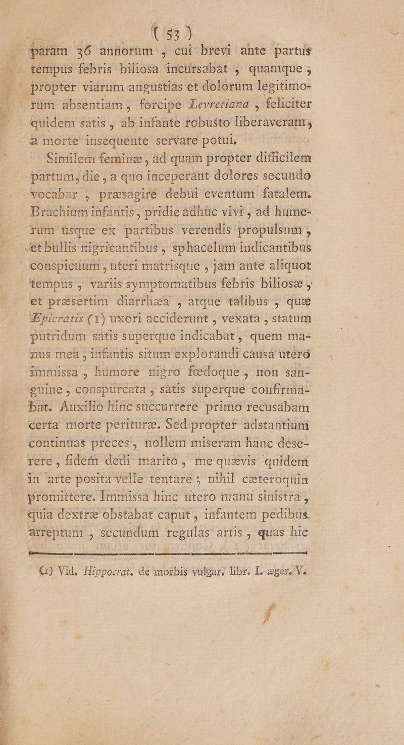 (95 J E 36 anfiorum , cui brevi ante partus - . tempus febris biliosa incursabat , quamque ; - propter viarum angustias et dolorum legitimo- | fum absentiam, forcipe Levretiana , feliciter quidem satis , ab infante robusto liberaveram; à morte insequente servare potui, - Similem femine , ad quam propter difficilem partum, die , a quo inceperant dolores secundo . wocabar , presagire debui eventum fatalem. Brachitm infantis, pridie adhüc vivi, ad hume- j rum usque ex partibus verendis propulsum ' getbullis nigricantibus , sphacelum iudicantibus conspicuum , nter matrisque , Jam ante zliquot tempus, variis symptomatibus febris biliosz y et presertim diarrhea , atque talibus j qua Jpicratis (1) uxori acciderunt , vexata , statum putridum satis superque indicabat ; quem ma- nus meà ; infantis situm explorandi causá uteró immissa , hümore nigro fedoque, non san- guine , conspurcata , satis superque confirmá- bat. Auxilio hinc süccurrere primo recusabam certa morte periturz. Sed proptet adstantium contindas preces, nollem miseram hanc dese- rere, fidem dedi marito, me quavis quideni in arte posita Velle tentare ; nihil. ceteroquin promittere. Immissa hinc utero manu sinistra , quia dextra obstabat caput , infantem pedibus arreptum , secundum regulas artis , quas hic BAI rocattunad zou CEST PRG RTI uS (1) Vid, Hippocrat. de morbis vulgar: libr. I. «ger, V. f
