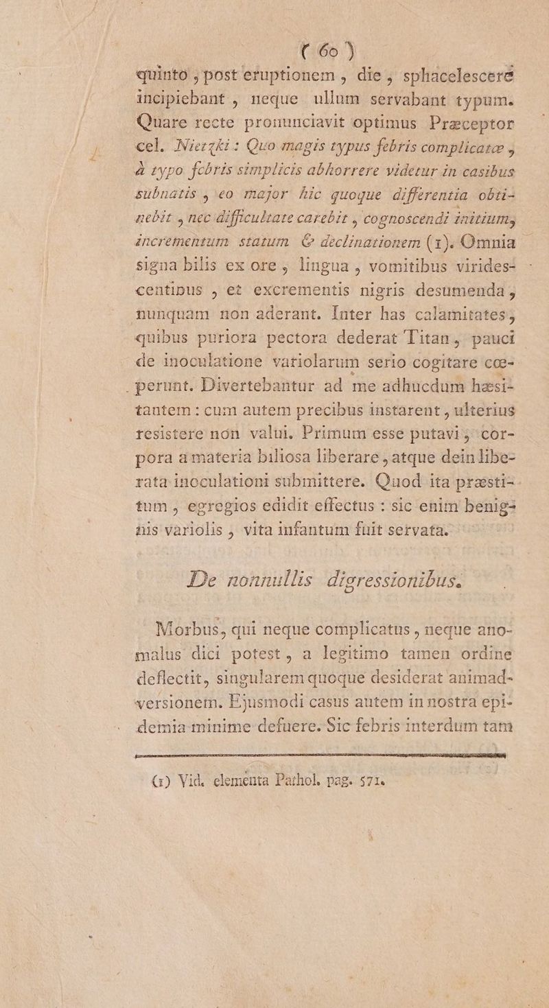 C65 Y. quinto , post eruptionem , die , sphacelescere incpiebant , neque ullum servabant typum. Quare recte pronunciavit optimus Praceptor cel. Niezqki: Quo magis typus febris complicata , &amp; typo. fchris simplicis abhorrere videtur in casibus subnatis , eo major hic quoque differentia obti- nebit , nec difficultate carebit , cognoscendi initium, incrementum. statum. &amp; declinationem (1). Omnia — signa bilis ex ore, lingua , vomitibus virides- centipus , et excrementis nigris desumenda ; nunquam non aderant. Inter has calamitates; quibus puriora pectora dederat Titan, pauci de inoculatione vatiolarum serio cogitare cee-- perunt. Divertebantur ad me adhucdum hzsi- tautem : cum autem precibus instarent , ulterius resistere non valui, Primum esse putavi; cor- pora a materia biliosa liberare , atque dein libe- rata inoculationt submittere. Quod ita praesti-- tum , egregios edidit effectus : sic enim benig- nis vàriolis , vita infantum fuit servata. De nonnullis. digressionibus. Morbus, qui neque complicatus , neque ano- malus dici potest, a legitimo tamen ordine deflectit, singularem quoque desiderat animad- versionem. E3usmodi casus autem in nostra epi- demia minime defuere. Sic febris interdum tam (1) Vid. elementa Pathol pag. 571.