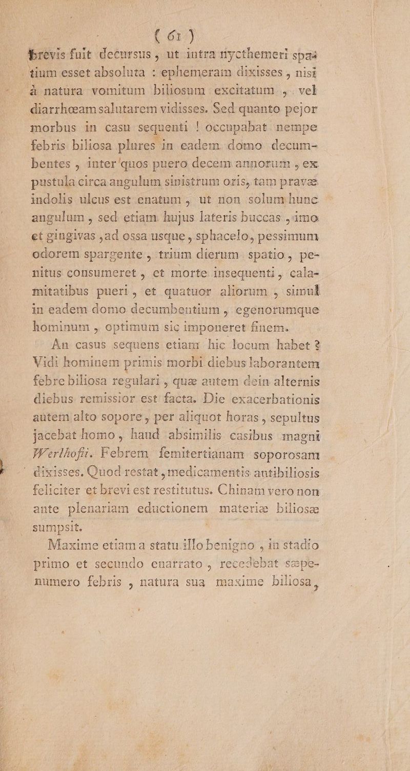 brevis fuit decursus , ut intra nycthemeri spaa diarrheeam salutarem vidisses. Sed quanto pejor morbus in casu sequenti ! occupabat. nempe febris biliosa plures in eadem. domo decum- bentes , inter'quos puero decem annorum , ex pustula circa angulum sinistrum oris, tam pravae indolis ulcus est enatum , ut non solum hunc angulum , sed. etiam hujus lateris buccas ,1mo et gingivas ,ad ossa usque , sphacelo, pessimum odorem spargente , trium dierum spatio, pe- nitus consumeret , et morte insequenti , cala- mitatibus pueri, et quatuor aliorum , simul in eadem domo decumbentium , egenorumque hominum , optimum sic imponeret finem. An casus sequens etiam: hic locum habet 2 Vidi hominem primis morbi diebus laborantem febre biliosa regulari , qua autem dein alternis diebus remissior est facta. Die exacerbationis autem alto sopore , per aliquot horas , sepultus jacebat homo , haud absimilis casibus magni Werlhofii. Febrem. femitertianam. soporosam feliciter et brevi est restitutus. Chinam vero non ante plenariam eductionem materie biliose sumpsit. | Maxime etiama statu illo ben n5 , it stadio primo et secundo enarrato , rer Sus t scpe- numero febris , natura sua maxime biliosa,