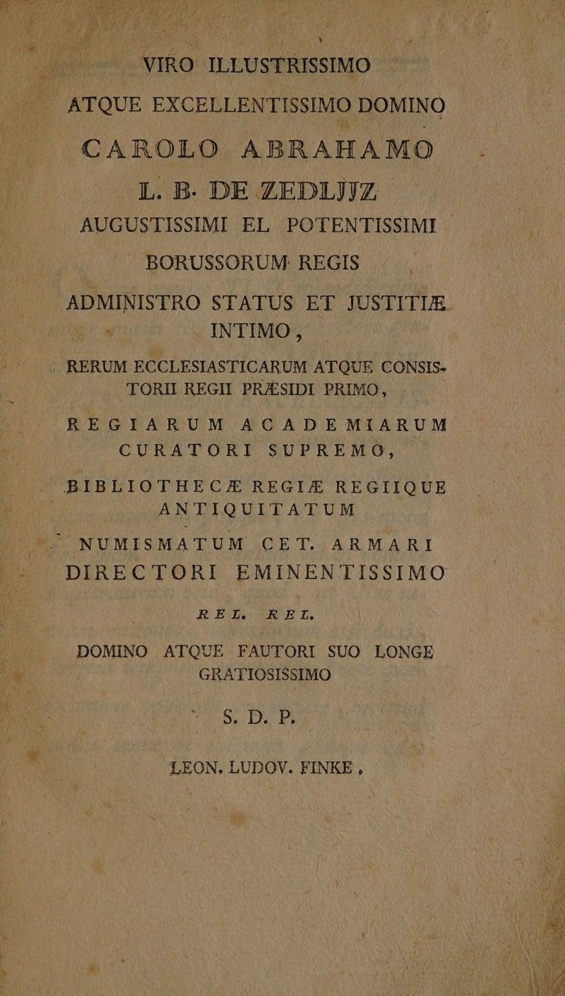 VIRO. ILLUSTRISSIMO CAROLO ABRAHAMO L. B. DE ZEDIJJJZ AUGUSTISSIMI EL POTENTISSIMI | —J BORUSSORUM REGIS ADMINISTRO STATUS ET JUSTITUE INTIMO, TORII REGII PRJESIDI PRIMO, REGIARUM ACADE MIARUM CURATORI SUPREMO, ANTIQUITATUM REI. REL. DOMINO ATQUE FAUTORI SUO LONGE GRATIOSISSIMO ' $ $9. D. P, LEON, LUDOV. FINKE ,