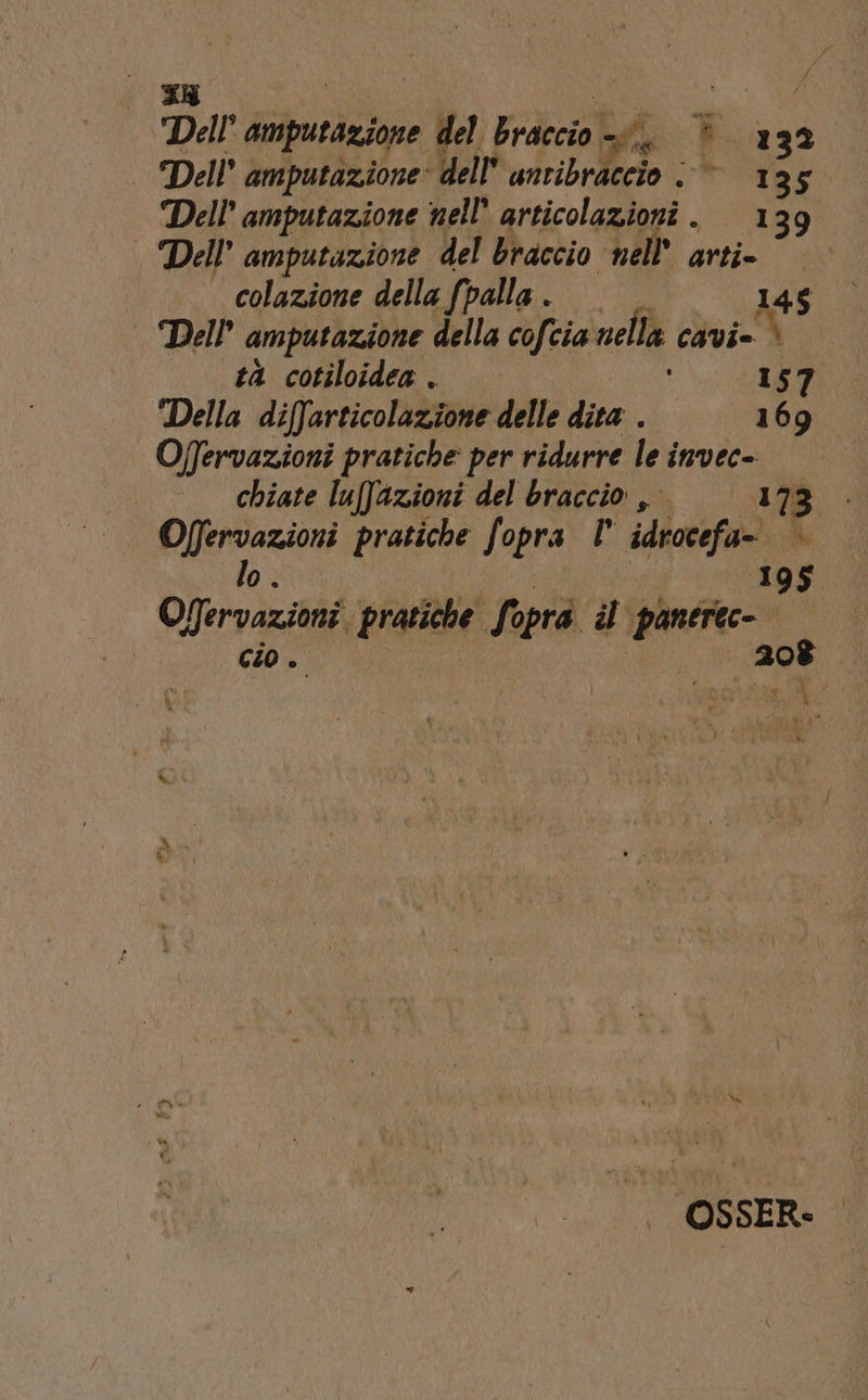Dal amputazione del Braccio, È a 32° | Dell amputazione: dell’ antib 135 Dell’ amputazione nell’ articolazioni . 139 | Dell’ amputazione del braccio nell’ arti. colazione della fpalla . | 145 Dell amputazione della cofcia nella cavi» è tà cotiloidea . 157 Della diffarticolazione delle dita . —169 Offervazioni pratiche per ridurre le invec- chiate luffazioni del braccio, 17: Offervazioni pratiche fopra idrocefa= Mo; lo. 195 Ogervazioni. pratiche Sopra il panerec- cioe 208 | OSSER-