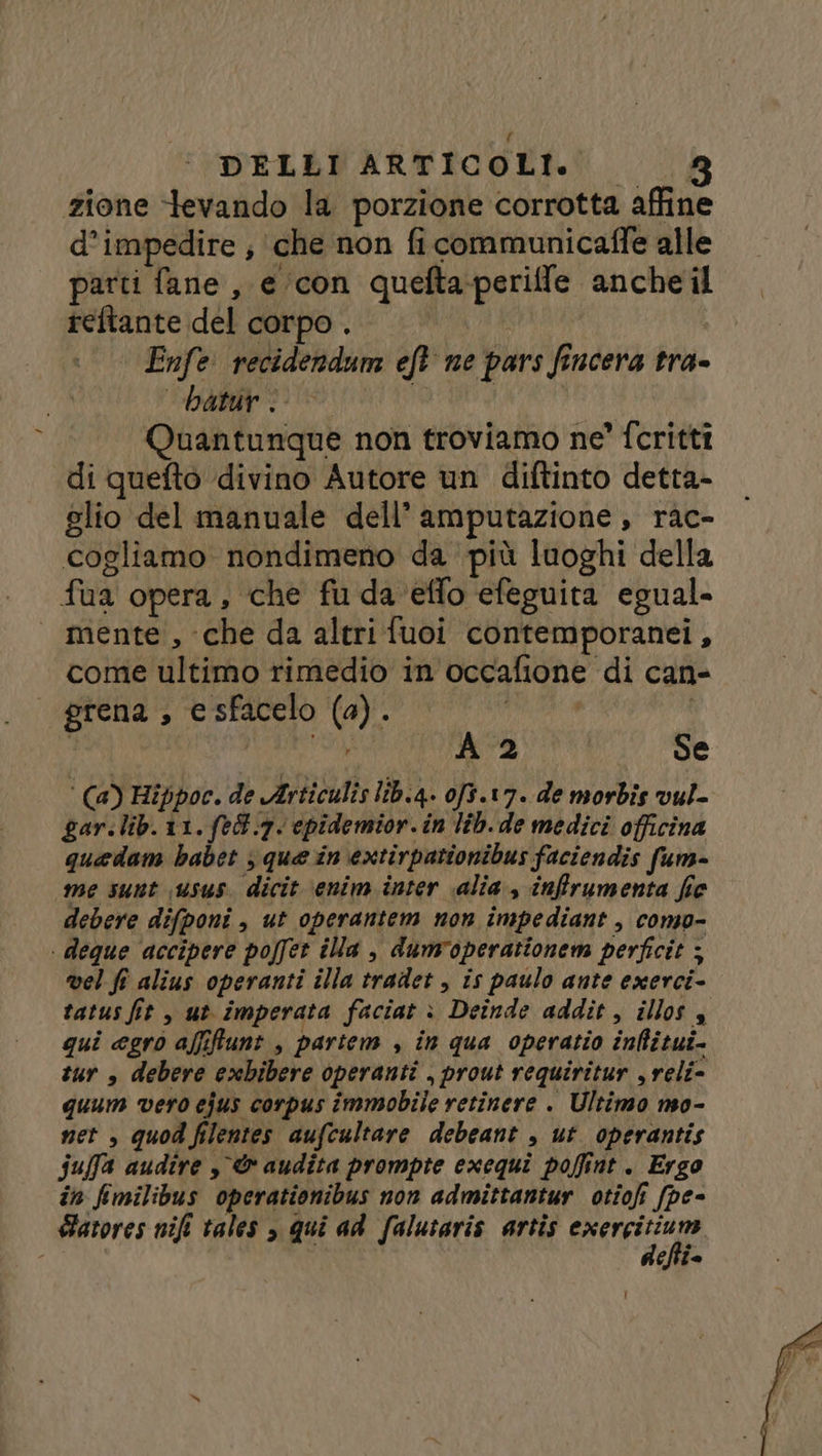 DELLI ARTICOLI. 8 zione tevando la porzione corrotta affine d’impedire ; ‘che non ficommunicaffe alle parti fane , e con queftaperiffe ancheil reftante del corpo. Enfe recidendum eft ne pars fincera tra- batur I DA Quantunque non troviamo ne’ fcritti di quefto divino Autore un diftinto detta- glio del manuale dell’ amputazione, rac- cogliamo nondimeno da più luoghi della fua opera, che fu da ‘effo efeguita egual- mente, che da altrifuoi contemporanei, come ultimo rimedio in occafione di can- grena , esfacelo (a). pati | o Yo A 2 Se ‘ (a) Hippoc. de Articulis lib.4. 0f3.17. de morbis vul- gar.lib.11.fed.7. cpidemior. in lib. de medici officina quedam babet ; que in extirpationibus faciendis fum- ‘me sunt sus. dicit \enim inter «alia, inffrumenta fie debere difponi , ut operantem non impediant , como- | deque ‘accipere poffet ila , dumvoperationem perfcit ; vel fe alius operanti illa tradet , is paulo ante exerci- tatus fit , ut imperata faciat è: Deinde addit, illos $ gui agro affifunt , partem , in qua operatio inflitui- tur » debere exbibere operanti , prout requiritur , reli- quum vero ejus corpus immobile retinere . Ultimo mo- net , quod filentes aufcultare debeant , ut operantis fuffa audire , &amp; audita prompte exequi poffint . Ergo in fimilibus operationibus non admittantur otiofi (pe- Sarores nifi tales , qui ad falutaris artis cable chie