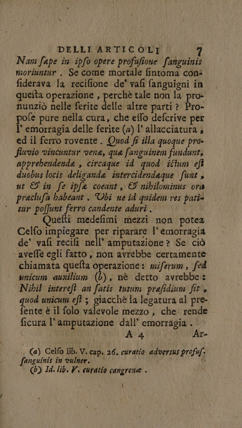 Nam fape în ipfo opere profufione fanguinis moriuntur . Se come mortale fintoma cons. fiderava la recifione de’ vafi fanguigni in queita operazione , perchè tale non la pro» nunziò nelle ferite delle altre parti ? Pro- pofe pure nella cura, che effo defcrive per l’ emorragia delle ferite (a) 1 allacciatura 4 ed il ferro rovente. Quod fi illa quoque pro- fluvio vincuntur vene, que funguinem fundunt, apprebendenda , circaque id quod ittum eft duobus locis-delicande intercidendaque ‘ funt , ur © in fe ipfa coeant, © nibilominus ora praclufa babeant . Ubi ne îd quidem res pati» sur poffunt ferro candente aduri . Quefti medefimi mezzi non potea | Celfo impiegare per riparare |’ emorragia de’ vafi recifi nell’ amputazione ? Se ciò ‘aveffe egli fatto, non avrebbe certamente ‘chiamata quefta operazione: miferum, fed unicum auxilium (L), nè detto avrebbe: Nibil intereft an fatis turum prefidium fit's quod unicum eft ; giacchè la legatura al pre- fente è il folo valevole mezzo, che rende . ficura l’amputazione dall’ emorragia . | A 4 | Are Ca) Celfo lib. V. cap. 26. curatio adversus profuf. fanguinis în vulner. A fi (6) Id. lib. V, euratio cangrene . l