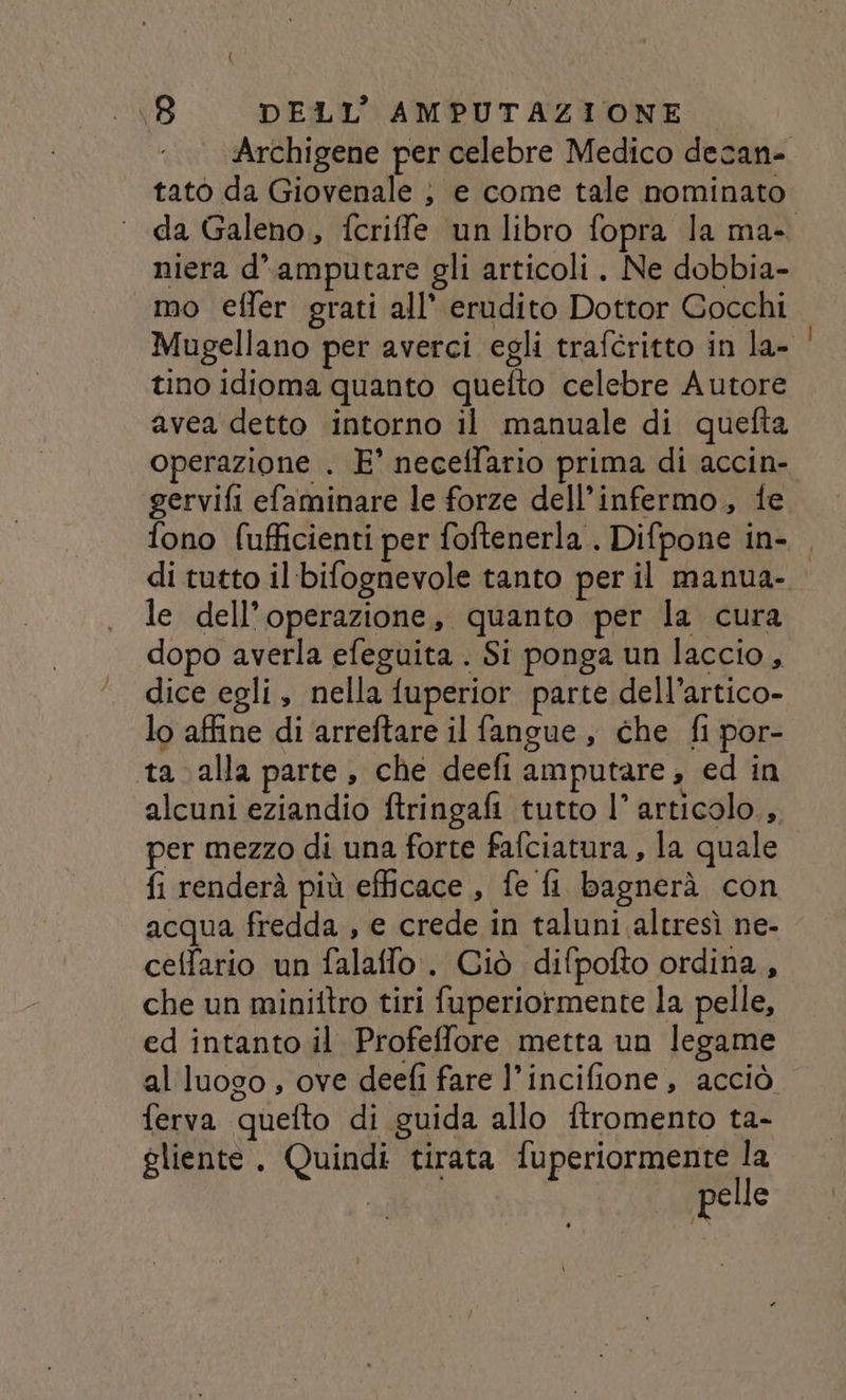 Archigene per celebre Medico decan- tatò da Giovenale ; e come tale nominato niera d’amputare gli articoli. Ne dobbia- mo effer grati all’ erudito Dottor Cocchi tino idioma quanto quefto celebre Autore avea detto intorno il manuale di quefta operazione . E° neceffario prima di accin- gervifi efaminare le forze dell’infermo,, fe le dell’operazione, quanto per la cura dopo averla efeguita . Si ponga un laccio, dice egli, nella fuperior parte dell’artico- lo affine di arreftare il fangue, che fi por- ta alla parte, che deefi amputare, ed in alcuni eziandio ftringafi tutto l’ articolo. per mezzo di una forte fafciatura , la quale fi renderà più efficace , fe fi bagnerà con acqua fredda , e crede in taluni altresì ne- ceffario un falaffo.. Giò difpofto ordina, che un minittro tiri fuperiormente la pelle, ed intanto il Profeffore metta un legame al luogo , ove deefi fare l’incifione, acciò ferva quefto di guida allo ftromento ta- gliente. Quindi tirata fuperiormente la pelle