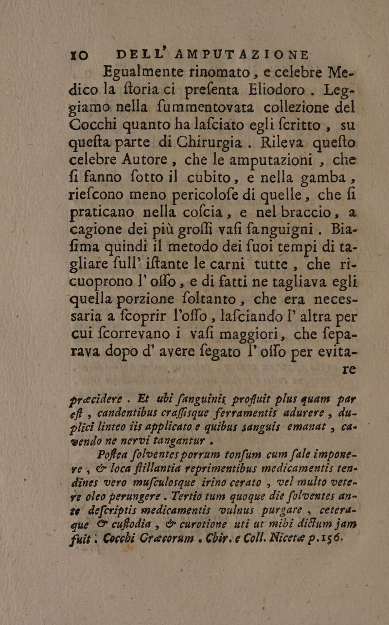 Egualmente rinomato , e celebre Me- giamo nella fummentovata collezione del Cocchi quanto ha lafciato egli feritto , su quefta parte di Chirurgia. Rileva. quefto celebre Autore , che le amputazioni , che fi fanno fotto il cubito, e nella gamba, riefcono meno pericolofe di quelle , che fi praticano nella cofcia, e nelbraccio, 2 cagione dei più grofli vafi fanguigni. Bia- fima quindi il metodo dei fuoi tempi di ta- ‘gliare full’ iftante le carni tutte, che ri- quella porzione foltanto , che era neces- saria a fcoprir l’offo , lafciando l° altra per cui {correvano i vafi maggiori, che fepa- rava dopo d' avere fegato l’offo per evita- “e AI re precidere . Et ubî fanguinis profiuît plus quam par eff , candentibus craffisque ferramentis adurere , du- plici linteo iis applicato e quibus sanguis emanat , ca- vendo ne nervi tangantur . | Poftea folventes porrum tonfum cum fale impone- ve, © loca ffillantia reprimentibus medicamentis ten- | dines vero mufculosque irino cerato , vel multo vete- ve oleo perungere . Tertio tum quoque die folventes an- te’ defcriptis medicamentis vulnus purgare , cetera- fuit è Cocchi Grecoram è Chir. e Coll. Nicete p.156.