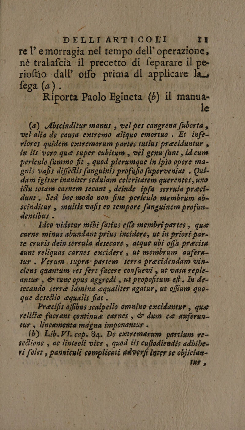re l’ emorragia nel tempo dell’ operazione, né tralafcia ‘il precetto di feparare il pe-. rioftio ‘dall’ oifo prima dl applicare lau fega (a) 10) UD PURI Riporta Paolo Egineta (6) il pens | le ra (a) Abscinditur manus , vel pes cangrena fuborta , vel'alia de causa extremo aliquo emortuo . Et infe- | riores quidem extremorum partes tutius preciduntur s in iîs vero que super cubitum, vel genu funt , id cun periculo fummo fit , quod plerumque in ipio opere ma- gnis vafis diffedlis fanguinis profufio fuperveniat . Qui- dam igitur inaniter sedulam celeritatem querentes, uno ilfu totars carnem secant , deinde ipfa serrula preci- dunt. Sed hoc modo non fine periculo membrum ab= scinditur , multîs vafis co tempore fanguinem profun- dentibus . Vo SS AAA . Ideo videtur mibî fatius effe membri partes, que carne minus abundant prius incidere, ut in priori par- re cruris dein serrula desecare , atque ubi offa precisa sunt reliquas carnes excidere , ut membrum aufera- tur . Verum.supra: partem serra pracidendam vin= ciens quantum res fert facere confuevi , ut vasa reple- antur , &amp; tune opus aggredi , ut propofitum ef. In de- secando serre lamina equaliter agatur, ut offium quo- que deseclio equalis fiat . | Precifis offibus scalpello omnino excidantur, que velilie fuerant continue carnes , &amp; dum ce anferan- cur, lineamenta magna imponantur .. |... (65) Lib.VI. cap. 84. De extremaruns parsiam re- sectione , ac linteoli vice , quod tis cuffodiendis adbibe- ri folet , pannicyli complicati adverfi inter se objician- 3 i far D)