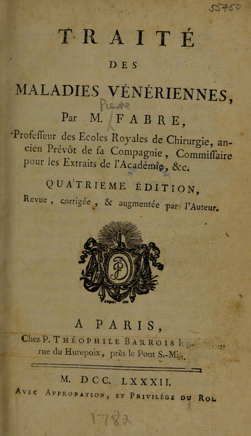 SS~fS~0 traité DES MALADIES VÉNÉRIENNES fuMN? * Par M. / FABRE, •Profefleur des Ecoles Royales de Chirurgie, an- cien Prévôt de fa Compagnie , Commiffaire pour ies Extraits de l’Académie, &c. QUATRIEME ÉDITION, A PARIS, Chez P. Théophile Barroi z h. iheophileBarroisI- ,, rue du Hurepoix, près le Pont S .-Mi « _ n* Avec Approbation M. D C C. L X X X11. ‘robation f et Privilège du Roi,