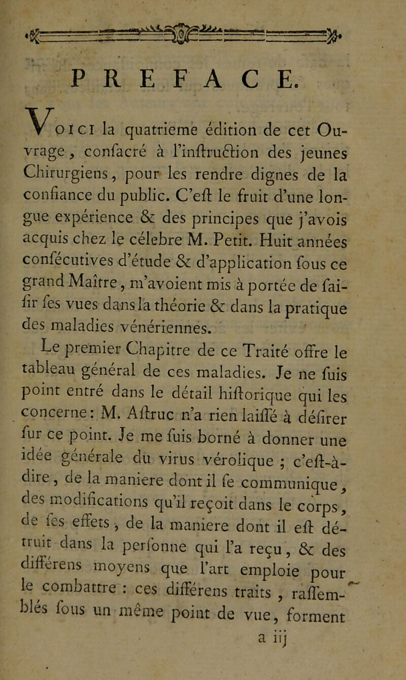 PREFACE. V^oici la quatrième édition de cet Ou- vrage , confacré à l’inflruéfion des jeunes Chirurgiens, pour les rendre dignes de la confiance du public. C’efl: le fruit d’une lon- gue expérience & des principes que j’avois acquis chez le célébré M. Petit. Huit années coniecutives d etude & d’application fous ce grand Maître, m’avoient mis à portée de fai- lli ies vues dans la théorie & dans la pratique des maladies vénériennes. Le premier Chapitre de ce Traité offre le tableau général de ces maladies. Je ne fuis point entre dans le détail hiftorique qui les concerne: M. Aflruc n’a rienlaiffé à défirer fur ce point. Je me fuis borné à donner une idée générale du virus vérolique ; c’eft-à- due , de la maniéré dont il fe communique, des modifications qu’il reçoit dans le corps, de les effets, de la maniéré dont il eft dé- truit dans la perfonne qui l’a reçu, & des différens moyens que l’art emploie pour le combattre : ces différens traits , raffem-' blés fous un même point de vue, forment a iij