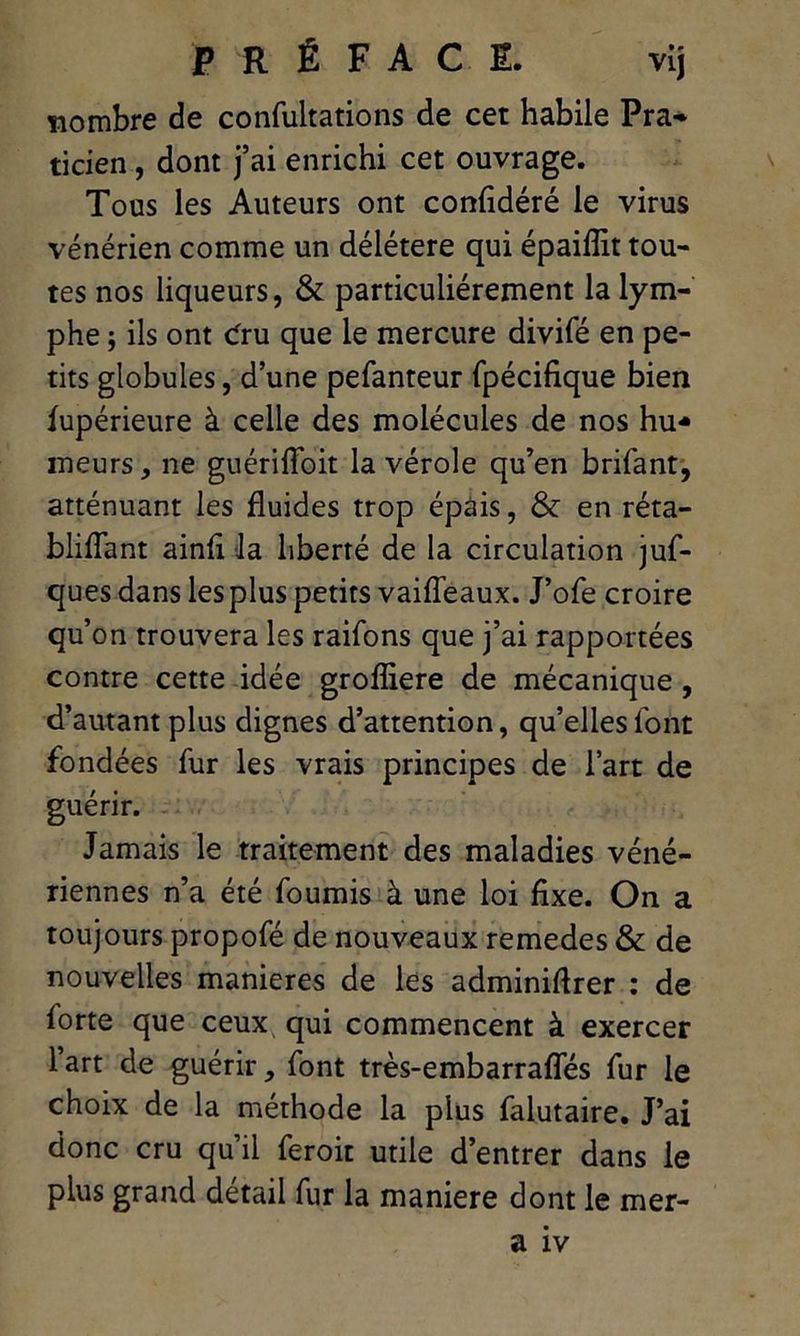 nombre de confultations de cet habile Pra- ticien , dont j’ai enrichi cet ouvrage. Tous les Auteurs ont confidéré le virus vénérien comme un délétère qui épaifîit tou- tes nos liqueurs, & particuliérement la lym- phe ; ils ont cfru que le mercure divifé en pe- tits globules, d’une pefanteur fpécifique bien fupérieure à celle des molécules de nos hu- meurs, ne guériffoit la vérole qu’en brifant, atténuant les fluides trop épais, & en réta- bliflant ainfl la liberté de la circulation juf- ques dans les plus petits vaifleaux. J’ofe croire qu’on trouvera les raifons que j’ai rapportées contre cette idée grofliere de mécanique, d’autant plus dignes d’attention, qu’elles font fondées fur les vrais principes de l’art de guérir. Jamais le traitement des maladies véné- riennes n’a été fournis à une loi fixe. On a toujours propofé de nouveaux remedes & de nouvelles maniérés de les adminiflrer : de forte que ceux qui commencent à exercer lart de guérir, font très-embarrafles fur le choix de la méthode la plus falutaire. J’ai donc cru qu’il feroit utile d’entrer dans le plus grand détail fur la maniéré dont le mer- a îv