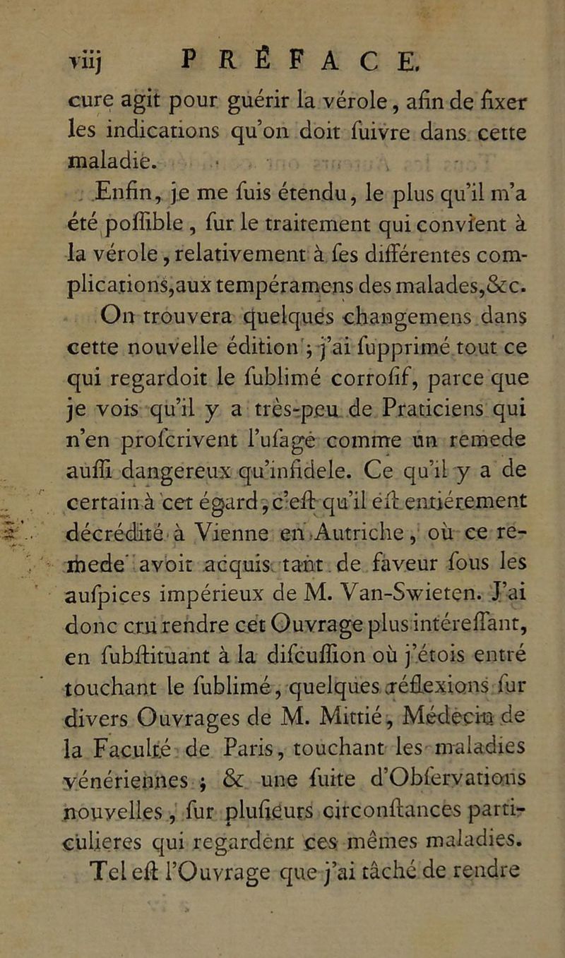 cure agit pour guérir la vérole, afin de fixer les indications qu’on doit fuivre dans cette maladie. Enfin, je me fuis étendu, le plus qu’il m’a été pofîible , fur le traitement qui convient à la vérole, relativement à fes différentes com- plications,aux tempéramens des malades,&c. On trouvera quelques changemens dans cette nouvelle édition ; j’ai fupprimé tout ce qui regardoit le fublimé corrofif, parce que je vois qu’il y a très-peu de Praticiens qui n’en prolcrivent l’ufagé comme un remede auffi dangereux qu’infidele. Ce qu’il y a de certain à cet égard, c’eft qu’il eff entièrement décrédité à Vienne en Autriche, où ce re- mede’ avoir acquis tant de faveur fous les aufpiçes impérieux de M. Van-Swieten. J’ai donc cru rendre cet Ouvrage plus intéreffant, en fubffituant à la difcuflion où j’étois entré touchant le fublimé, quelques réffexions fur divers Ouvrages de M. Mittié, Médecin de la Faculté de Paris, touchant les maladies vénériennes ; & une fuite d’Obiervations nouvelles , fur plufieurs circonffances parti- culières qui regardent ces mêmes maladies. Tel eff l’Ouvrage que j’ai tâché de rendre