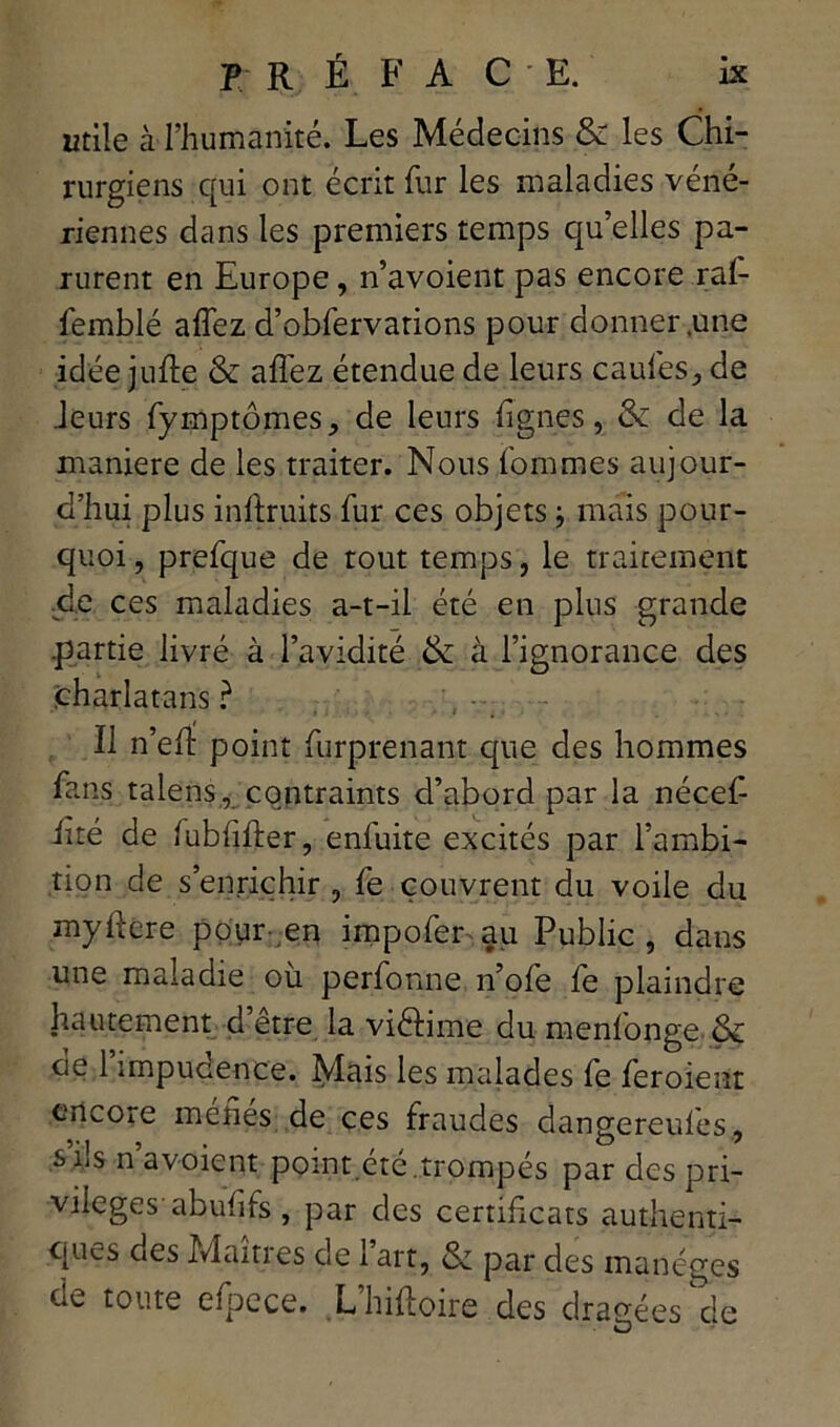 utile à l’humanité. Les Médecins & les Chi- rurgiens qui ont écrit fur les maladies véné- riennes dans les premiers temps qu’elles pa- rurent en Europe, n’avoient pas encore ral- femblé affez d’obfervations pour donner .une idée jufte & affez étendue de leurs caufes,, de Jeurs fymptômes, de leurs lignes, & de la maniéré de les traiter. Nous fommes aujour- d’hui plus inftruits fur ces objets ; mais pour- quoi, prefque de tout temps, le traitement .de ces maladies a-t-il été en plus grande .partie livré à l’avidité &: à l’ignorance des charlatans ? Il n’eft point furprenant que des hommes fans talens, contraints d’abord par la nécef- iité de lubfifter, enfuite excités par l’ambi- tion de s’enrichir , fe couvrent du voile du myftere pour en impofer au Public, dans une maladie où perfonne n’ofe fe plaindre hautement d etre la viélime du menfonge ôc de 1 impudence. Mais les malades fe feroient encore méfiés de ces fraudes dangereufes, s’ils n’avoient point.été.trompés par des pri- vilèges' abufifs , par des certificats authenti- ques des Maîtres de 1 art, & par des manèges de toute efpece. L’hiftoire des dragées de O