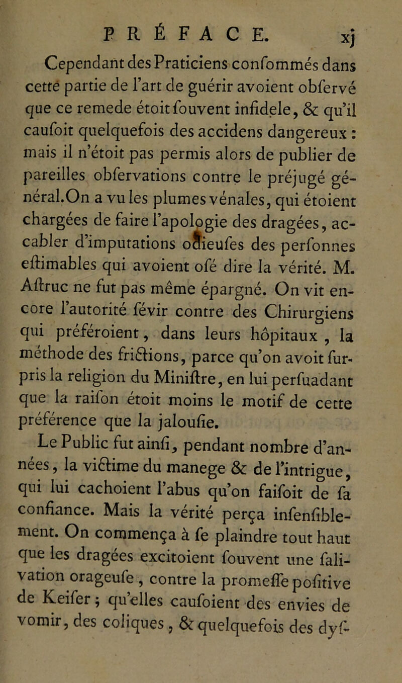 Cependant des Praticiens confommés dans cette partie de l’art de guérir avoient obfervé que ce remede étoitSouvent infidèle, & qu’il caufoit quelquefois des accidens dangereux : mais il n’étoit pas permis alors de publier de pareilles obfervations contre le préjugé gé- néral.On a vu les plumes vénales, qui étoient chargées de faire l’apologie des dragées, ac- cabler d’imputations octieufes des perfonnes eftimables qui avoient ofé dire la vérité. M. Aftruc ne fut pas même épargné. On vit en- core 1 autorité fevir contre des Chirurgiens qui preféroient, dans leurs hôpitaux , la méthode des friêiions, parce qu’on avoit fur- pris la religion du Miniftre, en luiperfuadant que la raifon étoit moins le motif de cette préférence que la jaloufie. Le Public fut ainfî, pendant nombre d’an- nées , la vi&ime du manege & de l’intrigue, qui lui cachoient l’abus qu’on faifoit de fa confiance. Mais la vérité perça infenfible- ment. On commença à fe plaindre tout haut que les dragées excitoient fouvent une fali- vation orageufe , contre la promeflepofitive de Keifer ; quelles caufoient des envies de vomir, des coliques , & quelquefois des dyf-