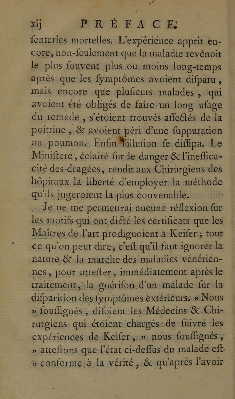 fenteries mortelles. L’expérience apprit en- core, non-feulement que la maladie revénoit le plus fouvent plus ou moins long-temps après que les fymptômes avoient difparu, mais encore que plufieurs malades , qui avoient été obligés de faire un long ufage du remede , s’étoient trouvés afîeéfés de la poitrine , & avoient péri d’une fuppuration au poumon. Enfin Villufion fe diffipa. Le Miniflere, éclairé fur le danger & l’ineffica- cité des dragées, rendit aux Chirurgiens des hôpitaux la liberté d’employer la méthode qu’ils jugeroient la plus convenable. Je ne me permettrai aucune réflexion fur les motifs qui ont diélé les certificats que les Maîtres de l’art prodiguoient à Keifer ; tout ce qu’on peut dire, c’efl: qu’il faut ignorer la nature & la marche des maladies vénérien- nes , pour attefler, immédiatement après le traitement, la guérifon d’un malade fur la difparition des fy mptômes extérieurs. » Nous » fouflignés, difoient les Médecins Se Chi- rurgiens qui étoient chargés de fuivre les expériences de Keifer, » nous fouflignés, » attelions que l’état ci-defl'us du malade ell » conforme à la vérité ? & qu’après l’avoir