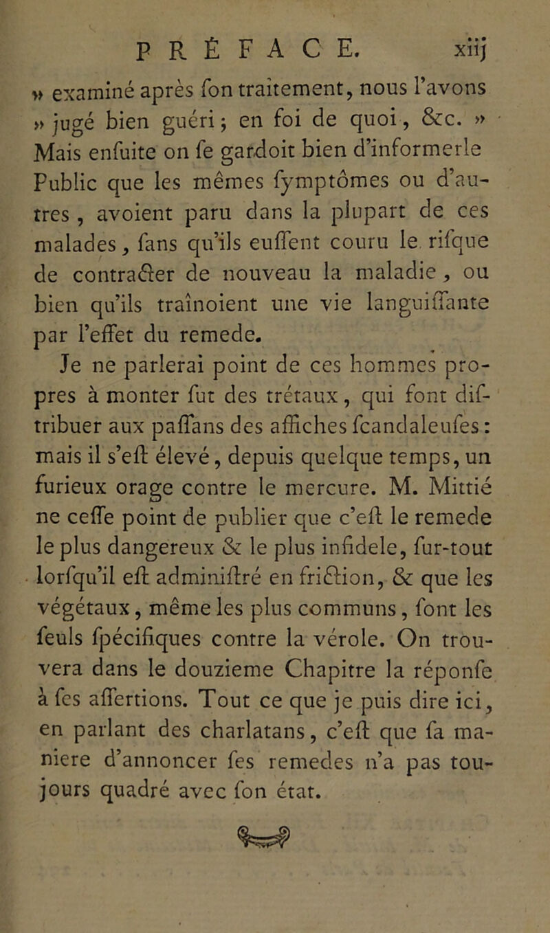 » examiné après fon traitement, nous l’avons » jugé bien guéri ; en foi de quoi, &c. » Mais enfuite on fe gardoit bien d’informerle Public que les mêmes fymptômes ou d’au- tres , avoient paru dans la plupart de ces malades, fans qu’ils euflent couru le rifque de contra&er de nouveau la maladie, ou bien qu’ils traînoient une vie languiftante par l’effet du remede. Je ne parlerai point de ces hommes pro- pres à monter fut des trétaux , qui font dis- tribuer aux paffans des affiches fcandaleufes : mais il s’eff élevé, depuis quelque temps, un furieux orage contre le mercure. M. Mittié ne ceffe point de publier que c’eft le remede le plus dangereux & le plus infidèle, fur-tout lorfqu’il eft admiiiiftré en friftion, & que les végétaux, même les plus communs, font les feuls fpécifiques contre la vérole. On trou- vera dans le douzième Chapitre la réponfe à fes affertions. Tout ce que je puis dire ici, en parlant des charlatans, c’eft que fa ma- niéré d’annoncer fes remedes n’a pas tou- jours quadré avec fon état.