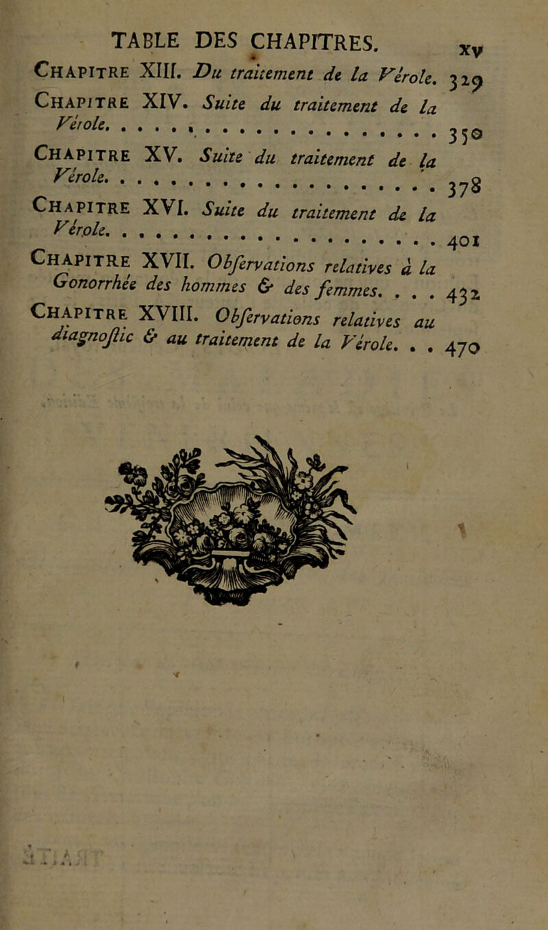 Chapitre XIII. Du traitement de la Vérole. 329 Chapitre XIV. Suite du traitement de la Fholc Chapitre XV. Suite du traitement de la Véroh '.378 Chapitre XVI. Suite du traitement de la Vtrole •••*•••••• 401 Chapitre XVII. Obfervations relatives à la Gonorrhée des hommes & des femmes. ... 432 Chapitre XVIII. Obfervations relatives au diaSnoJlic & au traitement de la Vérole. . . 470 # b